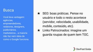Busca
Você leva vantagem:
agências,
empreendedores,
redatores, designers,
publicitários,
marketeiros… a maioria
não faz nem ideia de
como o Google funciona.
★ SEO: boas práticas. Pense no
usuário e todo o resto acontece
(servidor, velocidade, usabilidade,
mobile, conteúdo, etc).
★ Links Patrocinados: imagine um
guarda roupas de quem tem TOC.
 