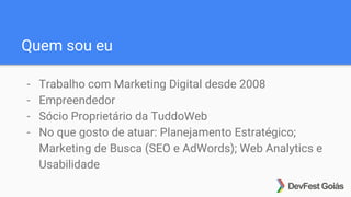 Quem sou eu
- Trabalho com Marketing Digital desde 2008
- Empreendedor
- Sócio Proprietário da TuddoWeb
- No que gosto de atuar: Planejamento Estratégico;
Marketing de Busca (SEO e AdWords); Web Analytics e
Usabilidade
 