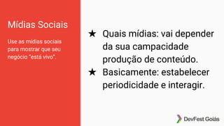 Mídias Sociais
Use as mídias sociais
para mostrar que seu
negócio “está vivo”.
★ Quais mídias: vai depender
da sua campacidade
produção de conteúdo.
★ Basicamente: estabelecer
periodicidade e interagir.
 