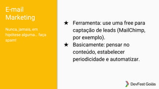 E-mail
Marketing
Nunca, jamais, em
hipótese alguma… faça
spam!
★ Ferramenta: use uma free para
captação de leads (MailChimp,
por exemplo).
★ Basicamente: pensar no
conteúdo, estabelecer
periodicidade e automatizar.
 