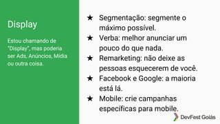 Display
Estou chamando de
“Display”, mas poderia
ser Ads, Anúncios, Mídia
ou outra coisa.
★ Segmentação: segmente o
máximo possível.
★ Verba: melhor anunciar um
pouco do que nada.
★ Remarketing: não deixe as
pessoas esquecerem de você.
★ Facebook e Google: a maioria
está lá.
★ Mobile: crie campanhas
específicas para mobile.
 