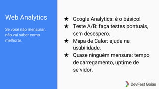 Web Analytics
Se você não mensurar,
não vai saber como
melhorar.
★ Google Analytics: é o básico!
★ Teste A/B: faça testes pontuais,
sem desespero.
★ Mapa de Calor: ajuda na
usabilidade.
★ Quase ninguém mensura: tempo
de carregamento, uptime de
servidor.
 