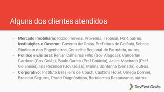 Alguns dos clientes atendidos
- Mercado Imobiliário: Rizzo Imóveis, Provenda, Tropical, FGR, outras.
- Instituições e Governo: Governo de Goiás, Prefeitura de Goiânia, Sebrae,
Sindicato dos Engenheiros, Conselho Regional de Farmácia, outros.
- Político e Eleitoral: Renan Calheiros Filho (Gov Alagoas), Vanderlan
Cardoso (Gov Goiás), Paulo Garcia (Pref Goiânia), Jalles Machado (Pref
Goianésia), Iris Rezende (Gov Goiás), Marina Santanna (Senado), outros.
- Corporativo: Instituto Brasileiro de Coach, Castro’s Hotel, Omega Dornier,
Brasicor Seguros, Prado Diagnósticos, Bartolomeu Restaurante, outros.
 