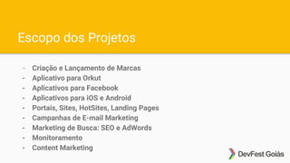 Escopo dos Projetos
- Criação e Lançamento de Marcas
- Aplicativo para Orkut
- Aplicativos para Facebook
- Aplicativos para iOS e Android
- Portais, Sites, HotSites, Landing Pages
- Campanhas de E-mail Marketing
- Marketing de Busca: SEO e AdWords
- Monitoramento
- Content Marketing
 