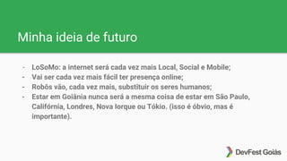 Minha ideia de futuro
- LoSoMo: a internet será cada vez mais Local, Social e Mobile;
- Vai ser cada vez mais fácil ter presença online;
- Robôs vão, cada vez mais, substituir os seres humanos;
- Estar em Goiânia nunca será a mesma coisa de estar em São Paulo,
Califórnia, Londres, Nova Iorque ou Tókio. (isso é óbvio, mas é
importante).
 