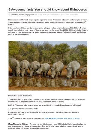 5 Awesome facts You should know about Rhinoceros
wildlifetourisms.blogspot.in /2015/05/5-facts-you-should-know-about-Rhinoceros.html
Rhinoceros is world's fourth largest aquatic organisms. Indian Rhinoceros is found in northern region of Indian
Subcontinent but dramatic changes in climate and habitat makes this species in endangered category in 20th
Century.
Indian one horned rhinos are also in endangered category, the horn length is between 20 to 100 cm. They are
usually known for their heavy weight. The average weight of Rhino would be 2500 to 3000 kg. In india, they are
only seen in the protected areas like kaziranga(Assam) , Jaldapara National Park(west Bengal) and Dudhwa
national park(Uttar Pradesh).
Information about Rhinoceros: -
1. There are only 3000 rhinos left in the wild of India hence they are now in endangered category. After the
establishment of rhinoceros conservation in India population is now increasing.
2. White Rhinoceros is the second largest mammal which live in a earth. Biggest mammal is Elephant.
3. A group of Rhinos is known as "Crash".
4. There are five species of Rhinos(Black, white, javan, sumatran, one horned) and 3 of them are in
endangered category.
5. 22nd September is known as World Rhino Day. One horned Rhino is the state animal of Assam .
Major Threats for Rhinos: - Rhinos are in prohibited category from 1910 in India. Kaziranga national park is
one of paramount for rhinoceros conservation. They are killed by humans for their horns which is used for
medical treatment. The major threats of this species are-
 