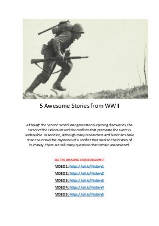 5 Awesome Stories from WWII
Although the Second World War generated surprising discoveries, the
terror of the Holocaust and the conflicts that permeate the event is
undeniable. In addition, although many researchers and historians have
tried to unravel the mysteries of a conflict that marked the history of
humanity, there are still many questions that remain unanswered.
SEE THE AMAZING STORIES BELOW!!!
VIDEO 1: https://uii.io/history1
VIDEO 2: https://uii.io/history2
VIDEO 3: https://uii.io/history3
VIDEO 4: https://uii.io/history4
VIDEO 5: https://uii.io/history5
 