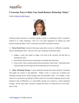 5 Awesome Ways to Make Your Small Business Marketing “Sticky”
Posted on March 21, 2012 by guest




Getting potential customers to remember and like a brand is a marketing art that is sometimes
referred to as “sticky marketing.” Here are a few great suggestions for making any small
business marketing efforts “stick” in the hearts and minds of potential customers.

1)   Sticky Brand Name- Instead of choosing a name that is too dry or is difficult to remember,
choose something that sticks. Here are a few ways of making a brand name sticky.

     1. Imagery- a name that creates an image in the mind of the consumer will help them to
        remember the name.
     2. Short & Sweet- Short names are usually easier to remember than long names
     3. Funny or Cute- There is a toilet seat brand that named them “Cushy Tushy.” I heard about them
        a few years ago and never forgot the name simply because it’s funny and cute.


2)    Sticky Marketing Message- A great marketing message that sticks should be something
that people can connect to and appreciate. Telling a story is a great way of getting your
marketing message across, because people enjoy and remember stories. For example, a story
about how your business got started to fulfill a need, how you learned important lessons, came
through in spite of difficulties, or is successfully carrying out a mission is a sticky marketing
message. On the other hand, a business message that boasts of “being the best in the field,”
doesn’t stick.




© 2012 Apptivo Inc. All rights reserved
 
