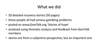 What we did
• 20 detailed recovery stories (50 pages)
• these people all had serious gambling problems
• posted on www.Gam...