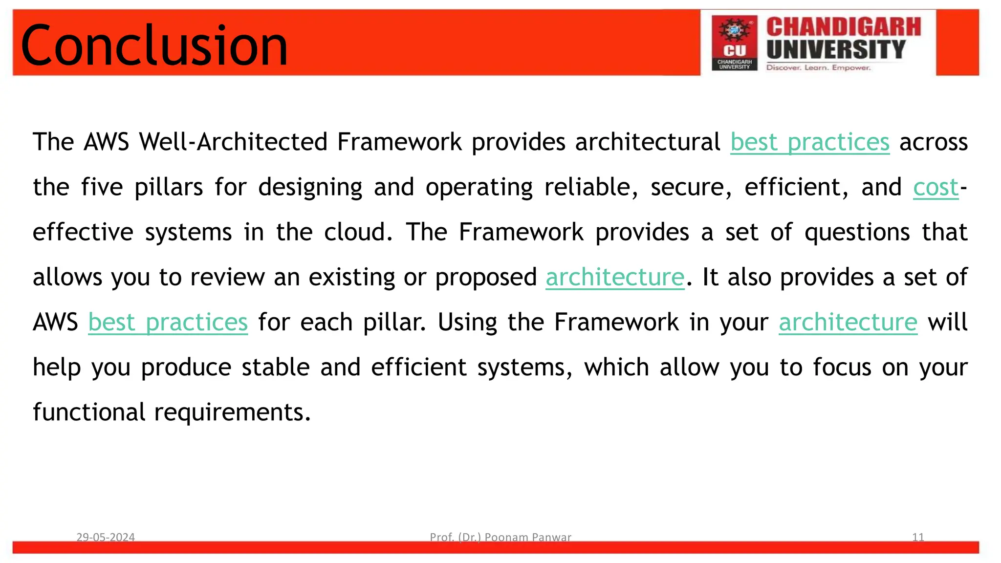 Conclusion
The AWS Well-Architected Framework provides architectural best practices across
the five pillars for designing and operating reliable, secure, efficient, and cost-
effective systems in the cloud. The Framework provides a set of questions that
allows you to review an existing or proposed architecture. It also provides a set of
AWS best practices for each pillar. Using the Framework in your architecture will
help you produce stable and efficient systems, which allow you to focus on your
functional requirements.
29-05-2024 Prof. (Dr.) Poonam Panwar 11
 