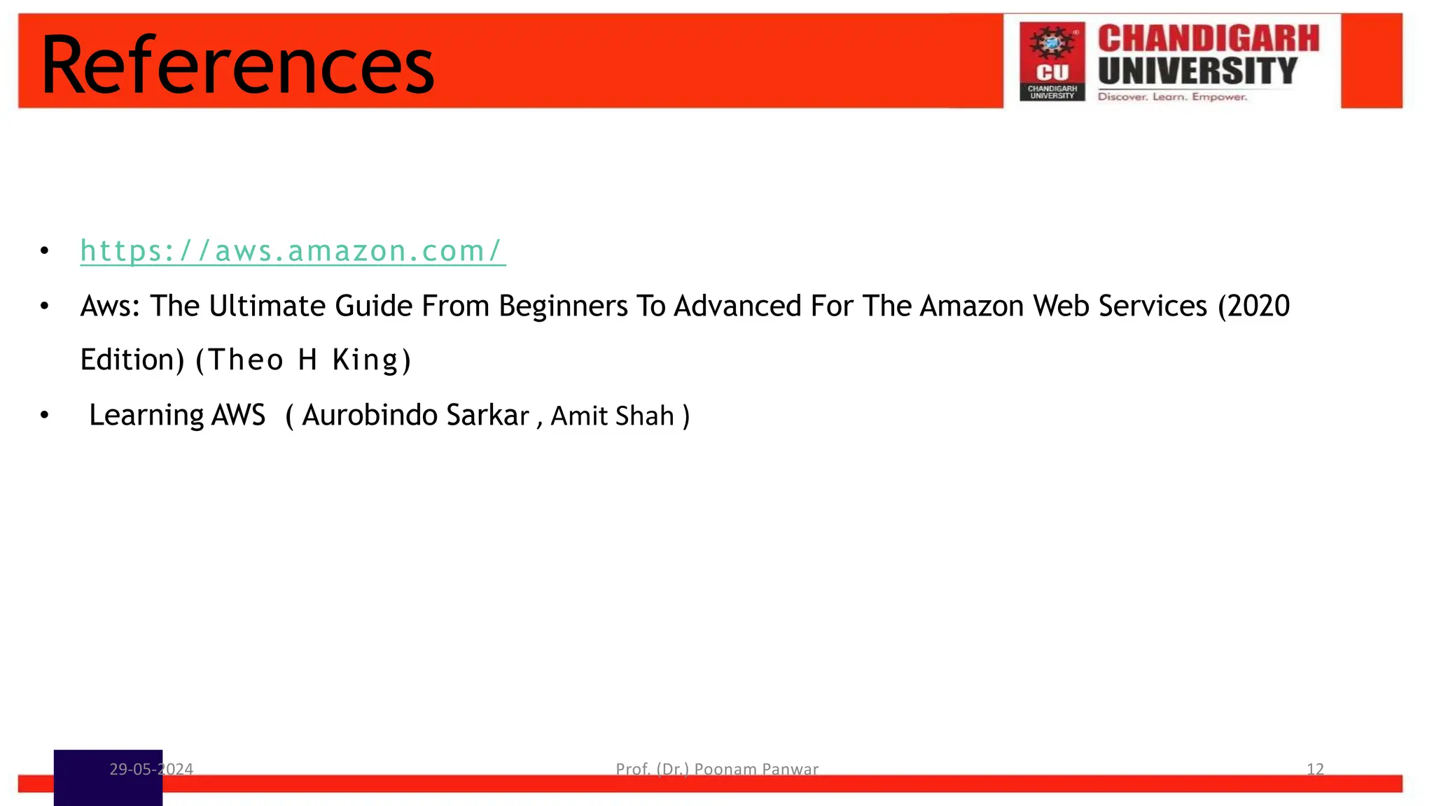 References
• https://aws.amazon.com/
• Aws: The Ultimate Guide From Beginners To Advanced For The Amazon Web Services (2020
Edition) (Theo H King)
• Learning AWS ( Aurobindo Sarkar , Amit Shah )
29-05-2024 Prof. (Dr.) Poonam Panwar 12
 