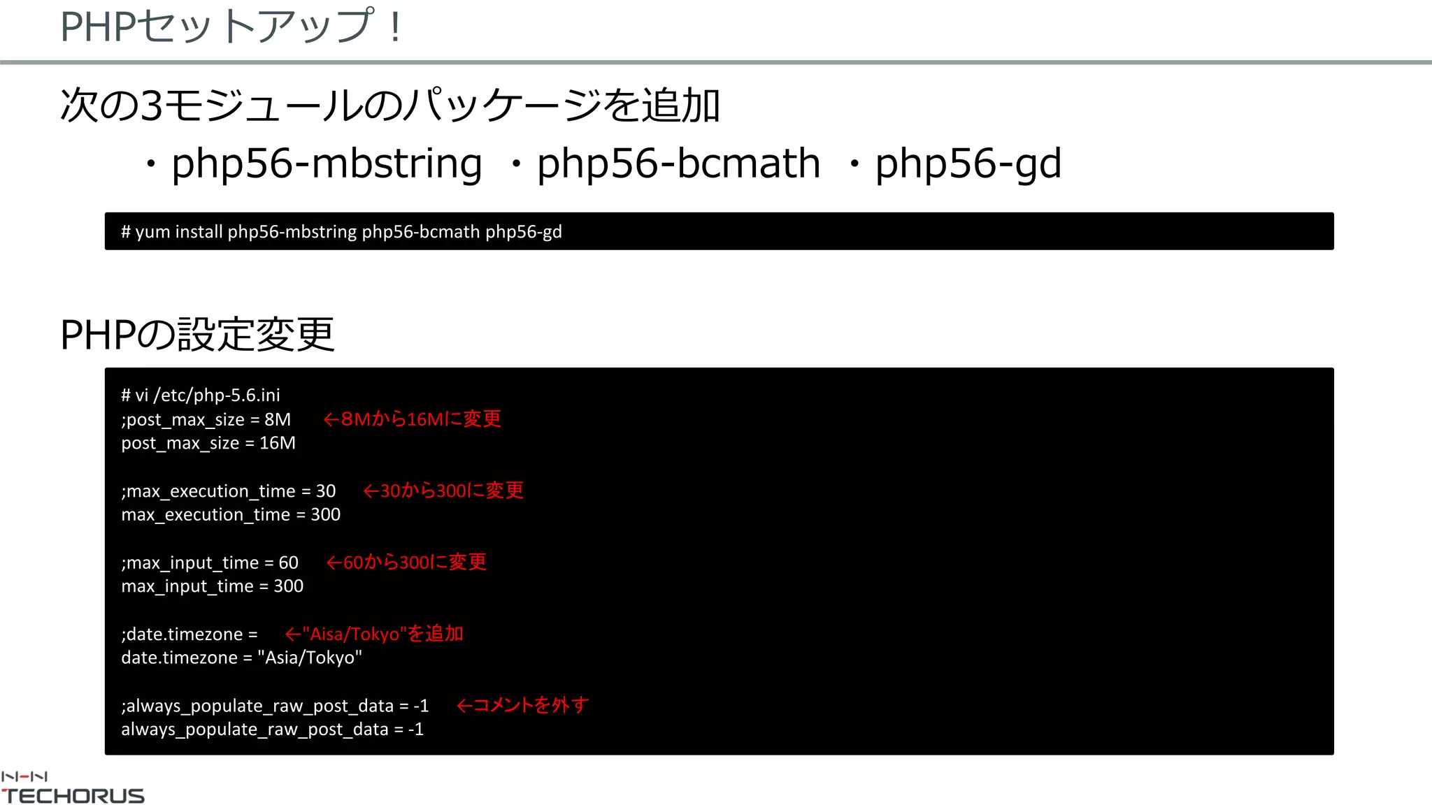 PHPセットアップ！
次の3モジュールのパッケージを追加
・php56-mbstring ・php56-bcmath ・php56-gd
PHPの設定変更
# yum install php56-mbstring php56-bcmath php56-gd
# vi /etc/php-5.6.ini
;post_max_size = 8M ←８Mから16Mに変更
post_max_size = 16M
;max_execution_time = 30 ←30から300に変更
max_execution_time = 300
;max_input_time = 60 ←60から300に変更
max_input_time = 300
;date.timezone = ←"Aisa/Tokyo"を追加
date.timezone = "Asia/Tokyo"
;always_populate_raw_post_data = -1 ←コメントを外す
always_populate_raw_post_data = -1
 