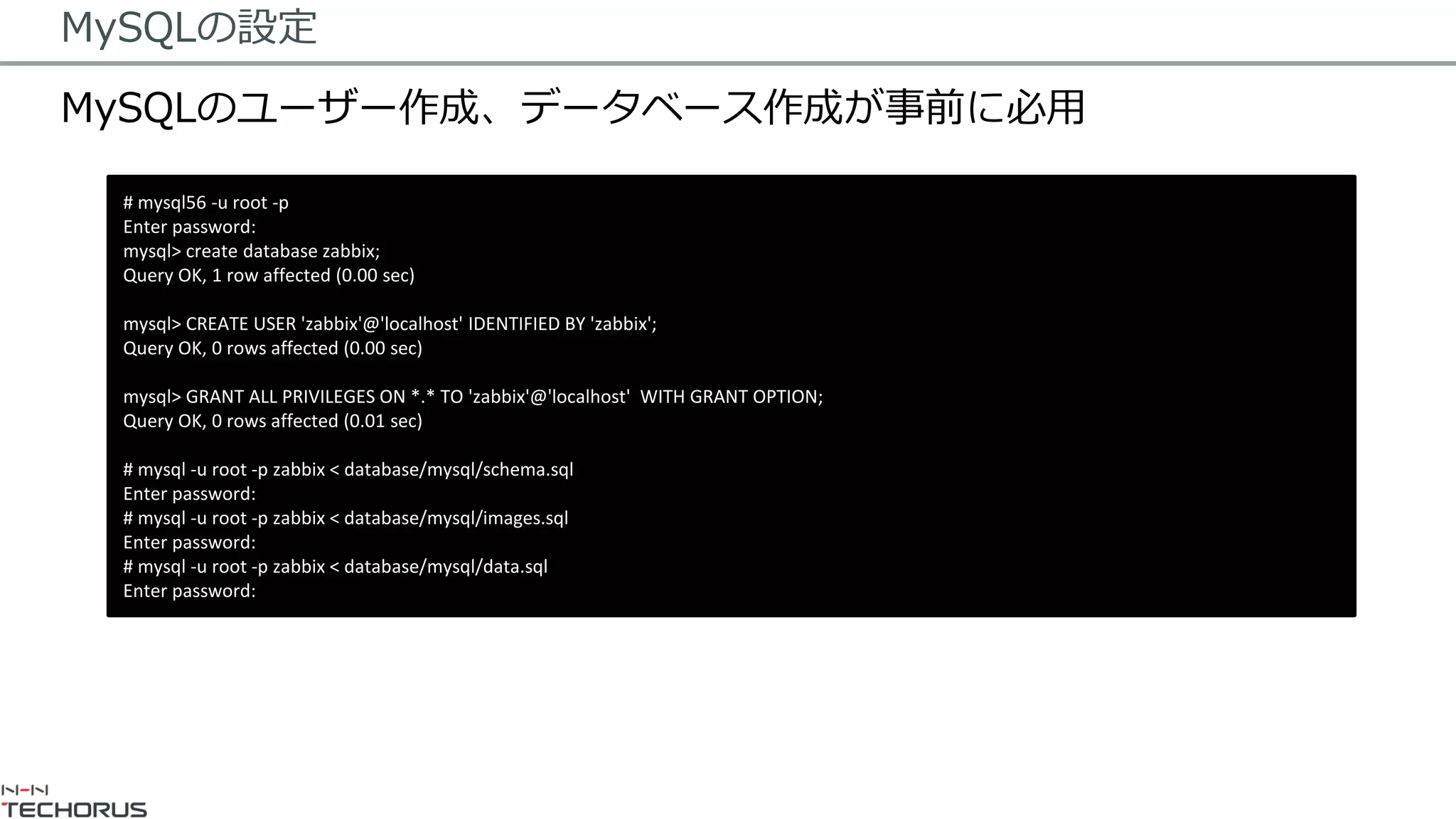 MySQLの設定
MySQLのユーザー作成、データベース作成が事前に必用
# mysql56 -u root -p
Enter password:
mysql> create database zabbix;
Query OK, 1 row affected (0.00 sec)
mysql> CREATE USER 'zabbix'@'localhost' IDENTIFIED BY 'zabbix';
Query OK, 0 rows affected (0.00 sec)
mysql> GRANT ALL PRIVILEGES ON *.* TO 'zabbix'@'localhost' WITH GRANT OPTION;
Query OK, 0 rows affected (0.01 sec)
# mysql -u root -p zabbix < database/mysql/schema.sql
Enter password:
# mysql -u root -p zabbix < database/mysql/images.sql
Enter password:
# mysql -u root -p zabbix < database/mysql/data.sql
Enter password:
 