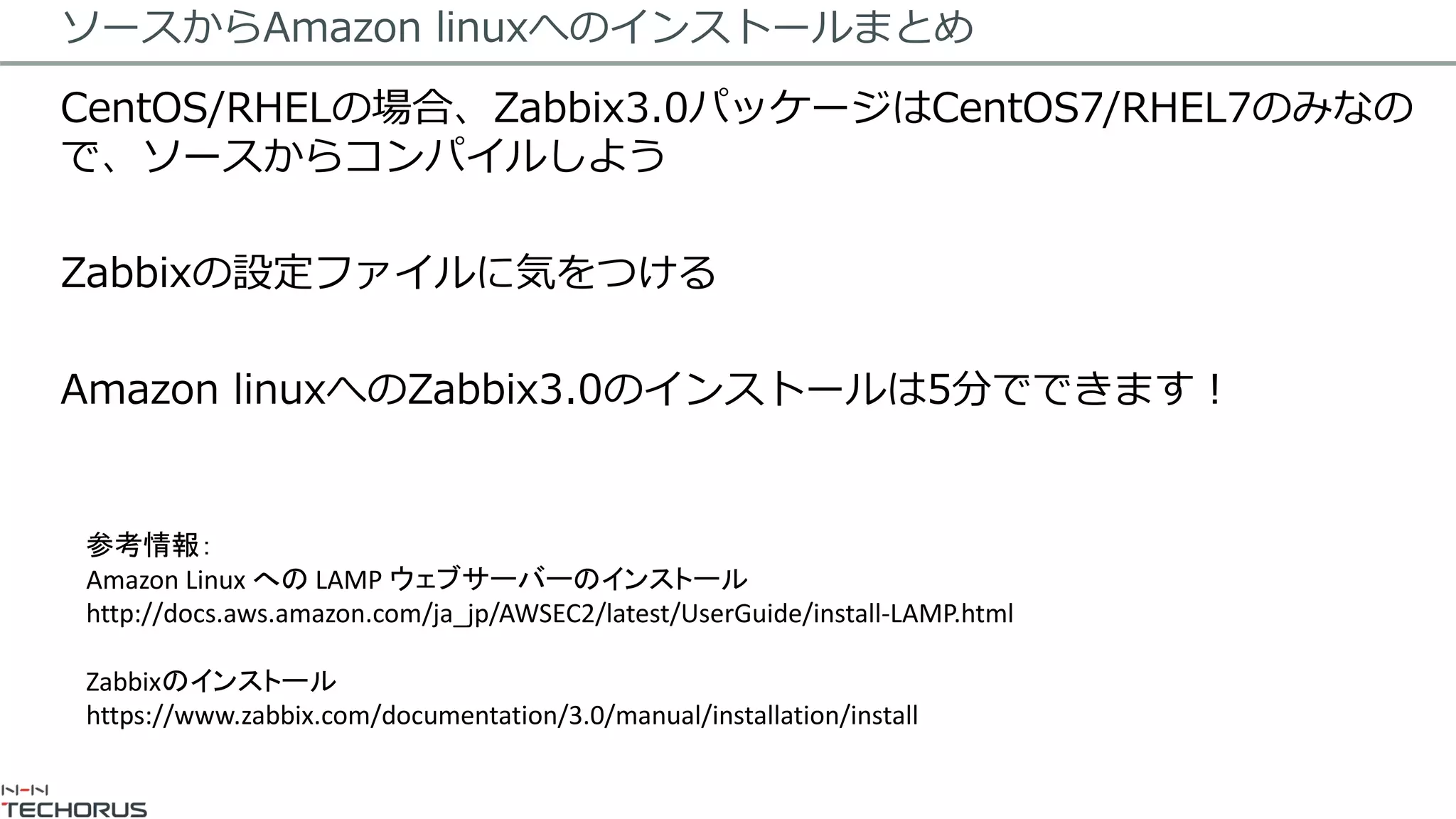 ソースからAmazon linuxへのインストールまとめ
CentOS/RHELの場合、Zabbix3.0パッケージはCentOS7/RHEL7のみなの
で、ソースからコンパイルしよう
Zabbixの設定ファイルに気をつける
Amazon linuxへのZabbix3.0のインストールは5分でできます！
参考情報：
Amazon Linux への LAMP ウェブサーバーのインストール
http://docs.aws.amazon.com/ja_jp/AWSEC2/latest/UserGuide/install-LAMP.html
Zabbixのインストール
https://www.zabbix.com/documentation/3.0/manual/installation/install
 
