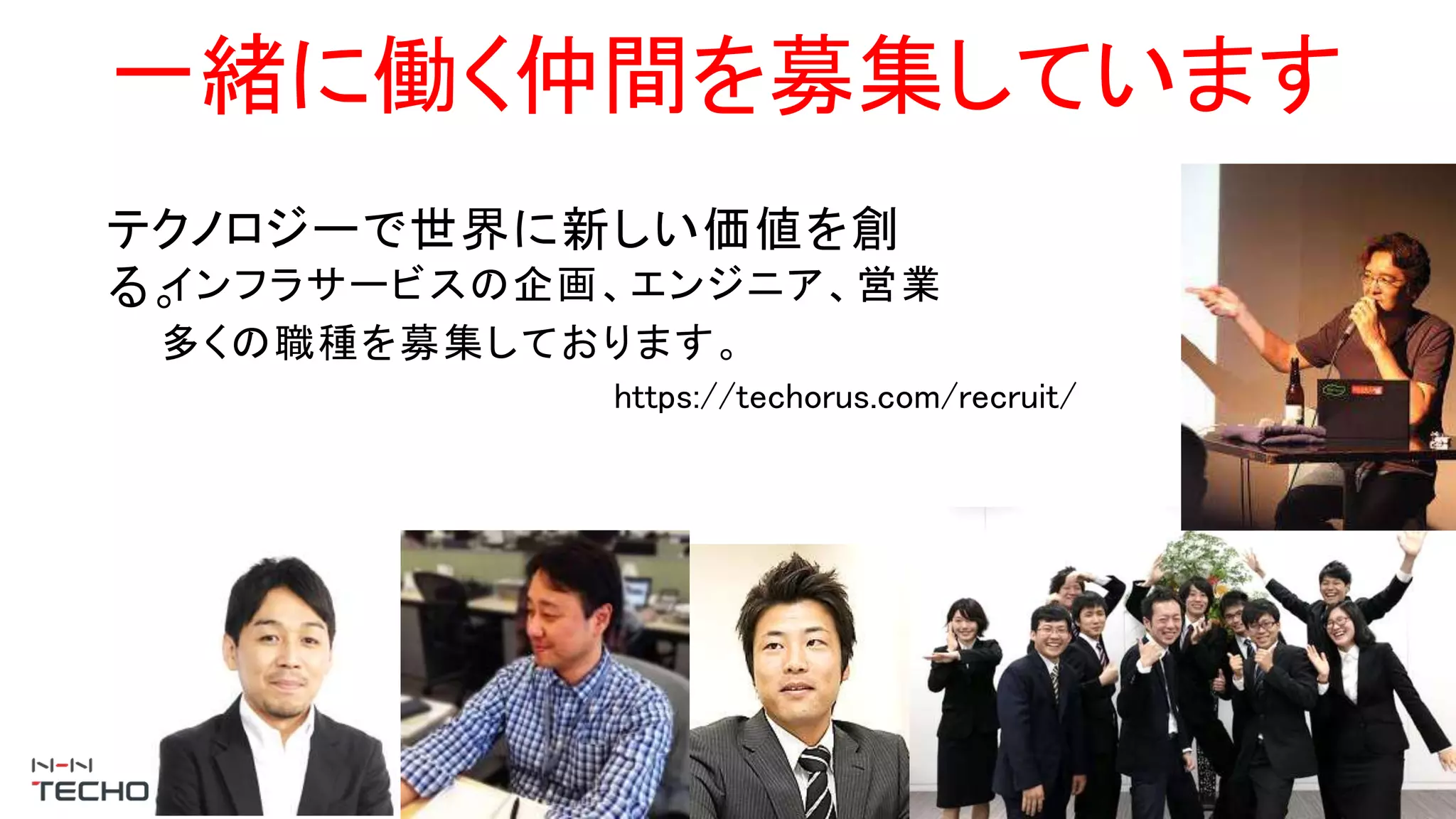 一緒に働く仲間を募集しています
テクノロジーで世界に新しい価値を創
る。インフラサービスの企画、エンジニア、営業
多くの職種を募集しております。
https://techorus.com/recruit/
 