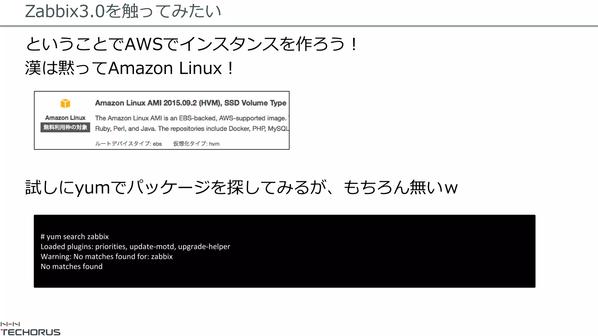 Zabbix3.0を触ってみたい
ということでAWSでインスタンスを作ろう！
漢は黙ってAmazon Linux！
試しにyumでパッケージを探してみるが、もちろん無いｗ
# yum search zabbix
Loaded plugins: priorities, update-motd, upgrade-helper
Warning: No matches found for: zabbix
No matches found
 