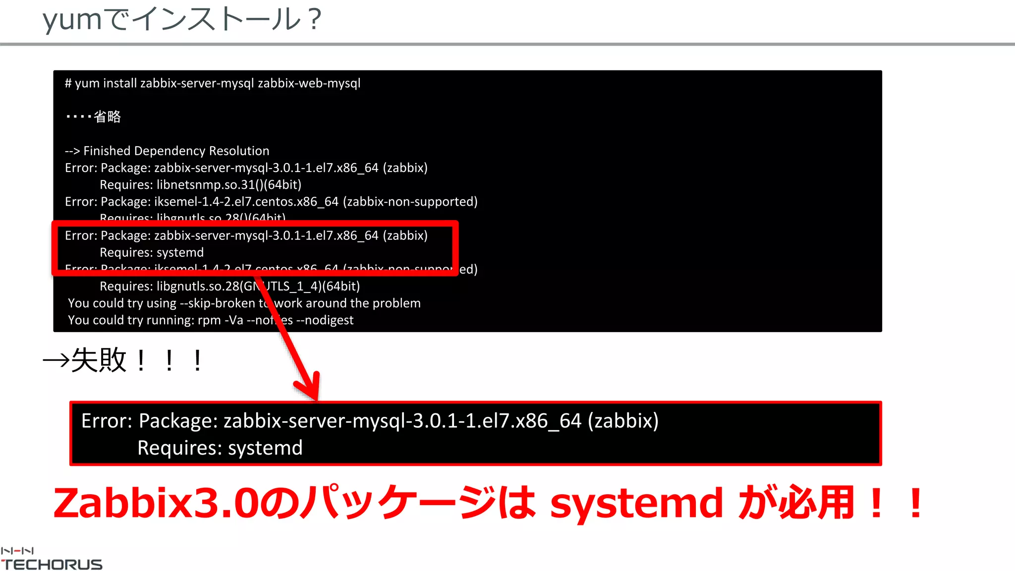 yumでインストール？
→失敗！！！
# yum install zabbix-server-mysql zabbix-web-mysql
・・・・省略
--> Finished Dependency Resolution
Error: Package: zabbix-server-mysql-3.0.1-1.el7.x86_64 (zabbix)
Requires: libnetsnmp.so.31()(64bit)
Error: Package: iksemel-1.4-2.el7.centos.x86_64 (zabbix-non-supported)
Requires: libgnutls.so.28()(64bit)
Error: Package: zabbix-server-mysql-3.0.1-1.el7.x86_64 (zabbix)
Requires: systemd
Error: Package: iksemel-1.4-2.el7.centos.x86_64 (zabbix-non-supported)
Requires: libgnutls.so.28(GNUTLS_1_4)(64bit)
You could try using --skip-broken to work around the problem
You could try running: rpm -Va --nofiles --nodigest
Error: Package: zabbix-server-mysql-3.0.1-1.el7.x86_64 (zabbix)
Requires: systemd
Zabbix3.0のパッケージは systemd が必用！！
 