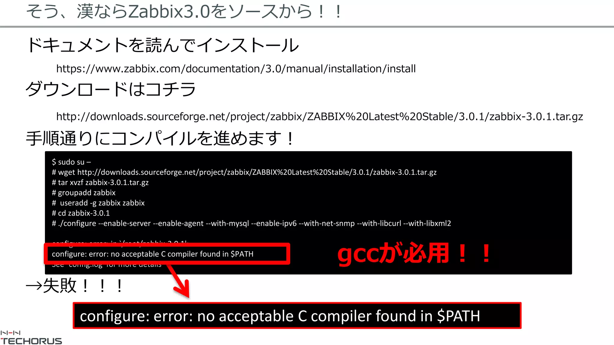 そう、漢ならZabbix3.0をソースから！！
ドキュメントを読んでインストール
https://www.zabbix.com/documentation/3.0/manual/installation/install
ダウンロードはコチラ
http://downloads.sourceforge.net/project/zabbix/ZABBIX%20Latest%20Stable/3.0.1/zabbix-3.0.1.tar.gz
手順通りにコンパイルを進めます！
→失敗！！！
$ sudo su –
# wget http://downloads.sourceforge.net/project/zabbix/ZABBIX%20Latest%20Stable/3.0.1/zabbix-3.0.1.tar.gz
# tar xvzf zabbix-3.0.1.tar.gz
# groupadd zabbix
# useradd -g zabbix zabbix
# cd zabbix-3.0.1
# ./configure --enable-server --enable-agent --with-mysql --enable-ipv6 --with-net-snmp --with-libcurl --with-libxml2
configure: error: in `/root/zabbix-3.0.1':
configure: error: no acceptable C compiler found in $PATH
See `config.log' for more details
configure: error: no acceptable C compiler found in $PATH
gccが必用！！
 