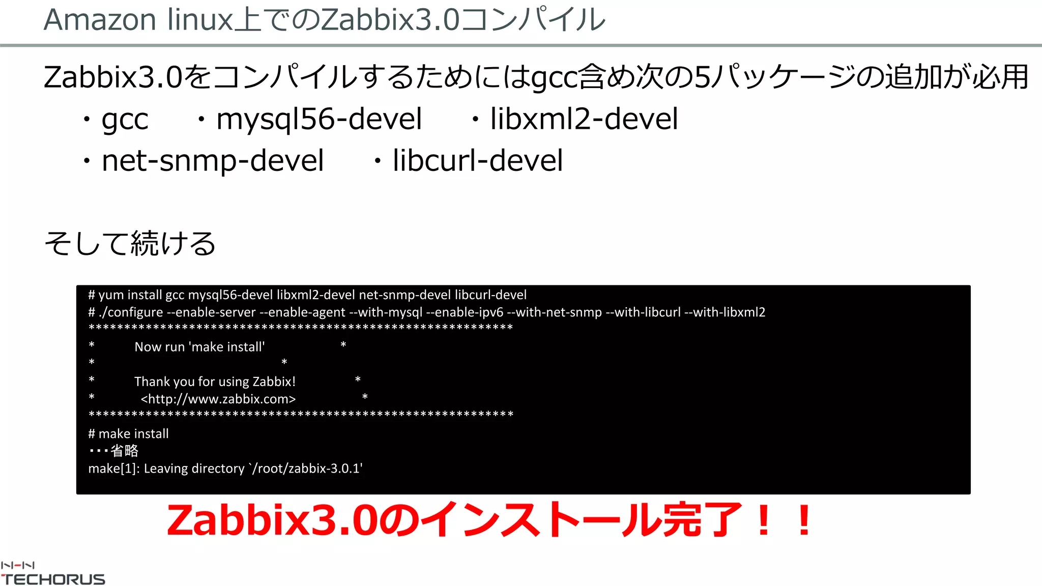 Amazon linux上でのZabbix3.0コンパイル
Zabbix3.0をコンパイルするためにはgcc含め次の5パッケージの追加が必用
・gcc ・mysql56-devel ・libxml2-devel
・net-snmp-devel ・libcurl-devel
そして続ける
# yum install gcc mysql56-devel libxml2-devel net-snmp-devel libcurl-devel
# ./configure --enable-server --enable-agent --with-mysql --enable-ipv6 --with-net-snmp --with-libcurl --with-libxml2
***********************************************************
* Now run 'make install' *
* *
* Thank you for using Zabbix! *
* <http://www.zabbix.com> *
***********************************************************
# make install
・・・省略
make[1]: Leaving directory `/root/zabbix-3.0.1'
Zabbix3.0のインストール完了！！
 