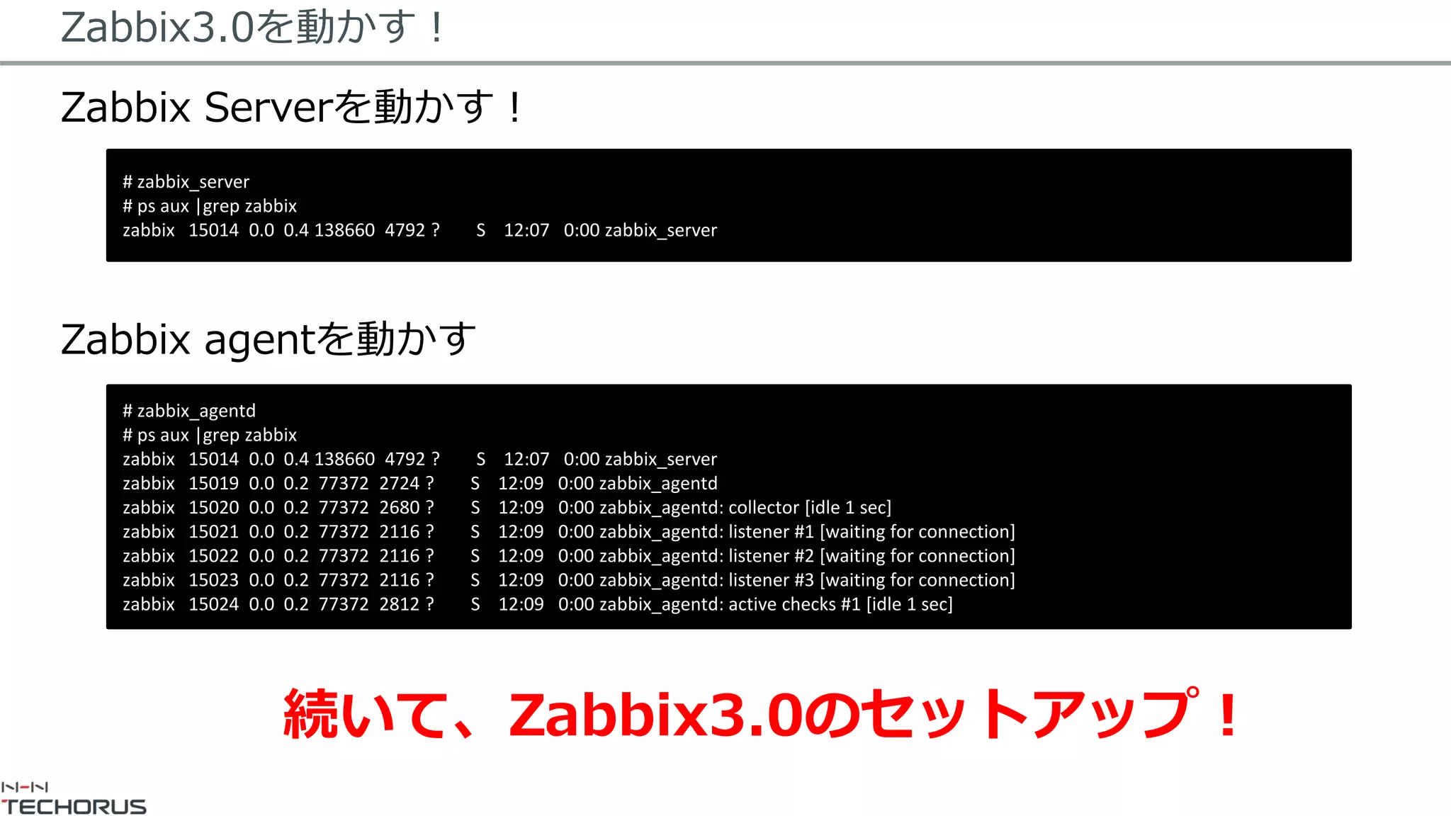 Zabbix3.0を動かす！
Zabbix Serverを動かす！
Zabbix agentを動かす
# zabbix_server
# ps aux |grep zabbix
zabbix 15014 0.0 0.4 138660 4792 ? S 12:07 0:00 zabbix_server
# zabbix_agentd
# ps aux |grep zabbix
zabbix 15014 0.0 0.4 138660 4792 ? S 12:07 0:00 zabbix_server
zabbix 15019 0.0 0.2 77372 2724 ? S 12:09 0:00 zabbix_agentd
zabbix 15020 0.0 0.2 77372 2680 ? S 12:09 0:00 zabbix_agentd: collector [idle 1 sec]
zabbix 15021 0.0 0.2 77372 2116 ? S 12:09 0:00 zabbix_agentd: listener #1 [waiting for connection]
zabbix 15022 0.0 0.2 77372 2116 ? S 12:09 0:00 zabbix_agentd: listener #2 [waiting for connection]
zabbix 15023 0.0 0.2 77372 2116 ? S 12:09 0:00 zabbix_agentd: listener #3 [waiting for connection]
zabbix 15024 0.0 0.2 77372 2812 ? S 12:09 0:00 zabbix_agentd: active checks #1 [idle 1 sec]
続いて、Zabbix3.0のセットアップ！
 