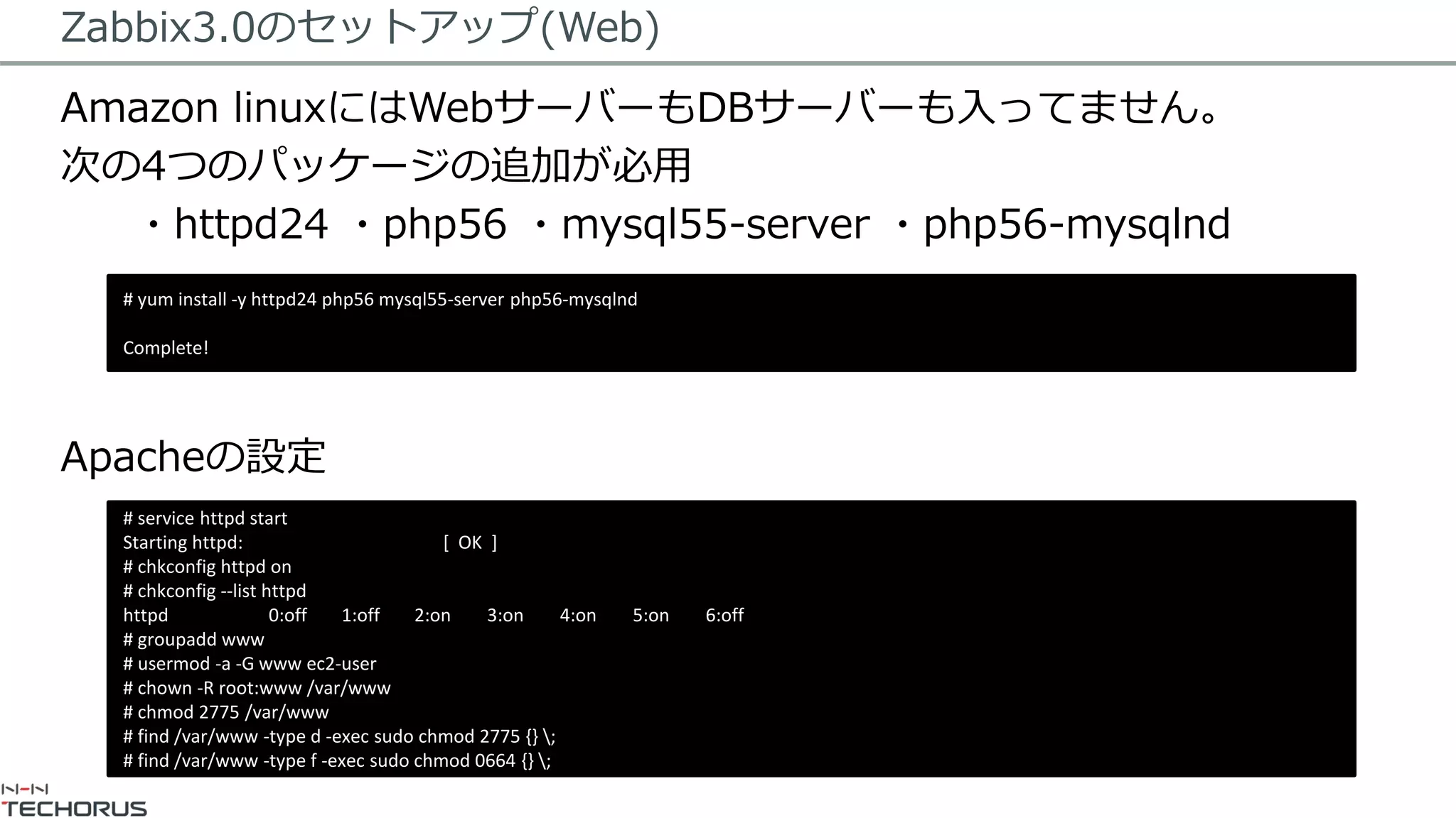 Zabbix3.0のセットアップ(Web)
Amazon linuxにはWebサーバーもDBサーバーも入ってません。
次の4つのパッケージの追加が必用
・httpd24 ・php56 ・mysql55-server ・php56-mysqlnd
Apacheの設定
# yum install -y httpd24 php56 mysql55-server php56-mysqlnd
Complete!
# service httpd start
Starting httpd: [ OK ]
# chkconfig httpd on
# chkconfig --list httpd
httpd 0:off 1:off 2:on 3:on 4:on 5:on 6:off
# groupadd www
# usermod -a -G www ec2-user
# chown -R root:www /var/www
# chmod 2775 /var/www
# find /var/www -type d -exec sudo chmod 2775 {} ;
# find /var/www -type f -exec sudo chmod 0664 {} ;
 