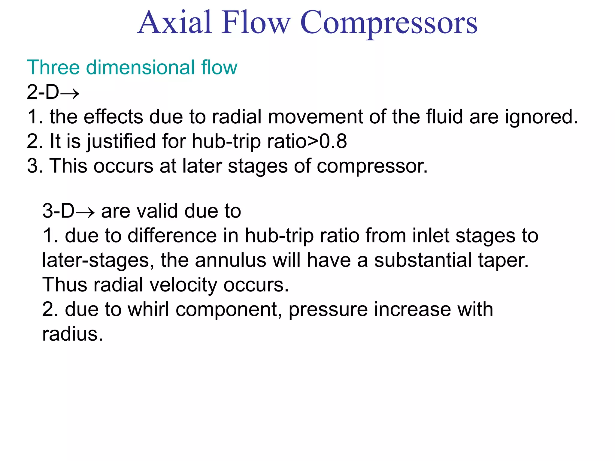 Axial Flow Compressors
Three dimensional flow
2-D
1. the effects due to radial movement of the fluid are ignored.
2. It is justified for hub-trip ratio>0.8
3. This occurs at later stages of compressor.
3-D are valid due to
1. due to difference in hub-trip ratio from inlet stages to
later-stages, the annulus will have a substantial taper.
Thus radial velocity occurs.
2. due to whirl component, pressure increase with
radius.
 
