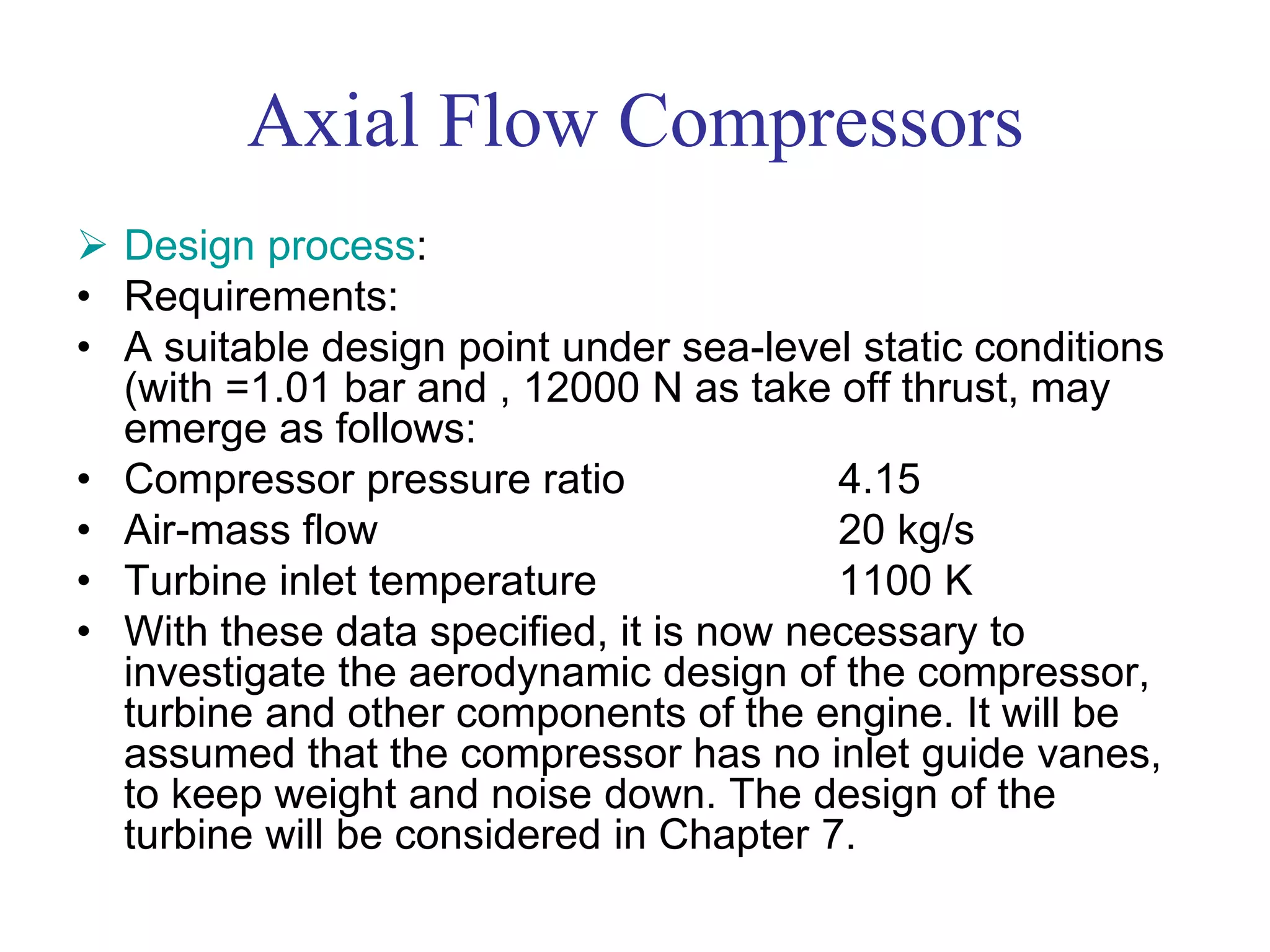 Axial Flow Compressors
 Design process:
• Requirements:
• A suitable design point under sea-level static conditions
(with =1.01 bar and , 12000 N as take off thrust, may
emerge as follows:
• Compressor pressure ratio 4.15
• Air-mass flow 20 kg/s
• Turbine inlet temperature 1100 K
• With these data specified, it is now necessary to
investigate the aerodynamic design of the compressor,
turbine and other components of the engine. It will be
assumed that the compressor has no inlet guide vanes,
to keep weight and noise down. The design of the
turbine will be considered in Chapter 7.
 