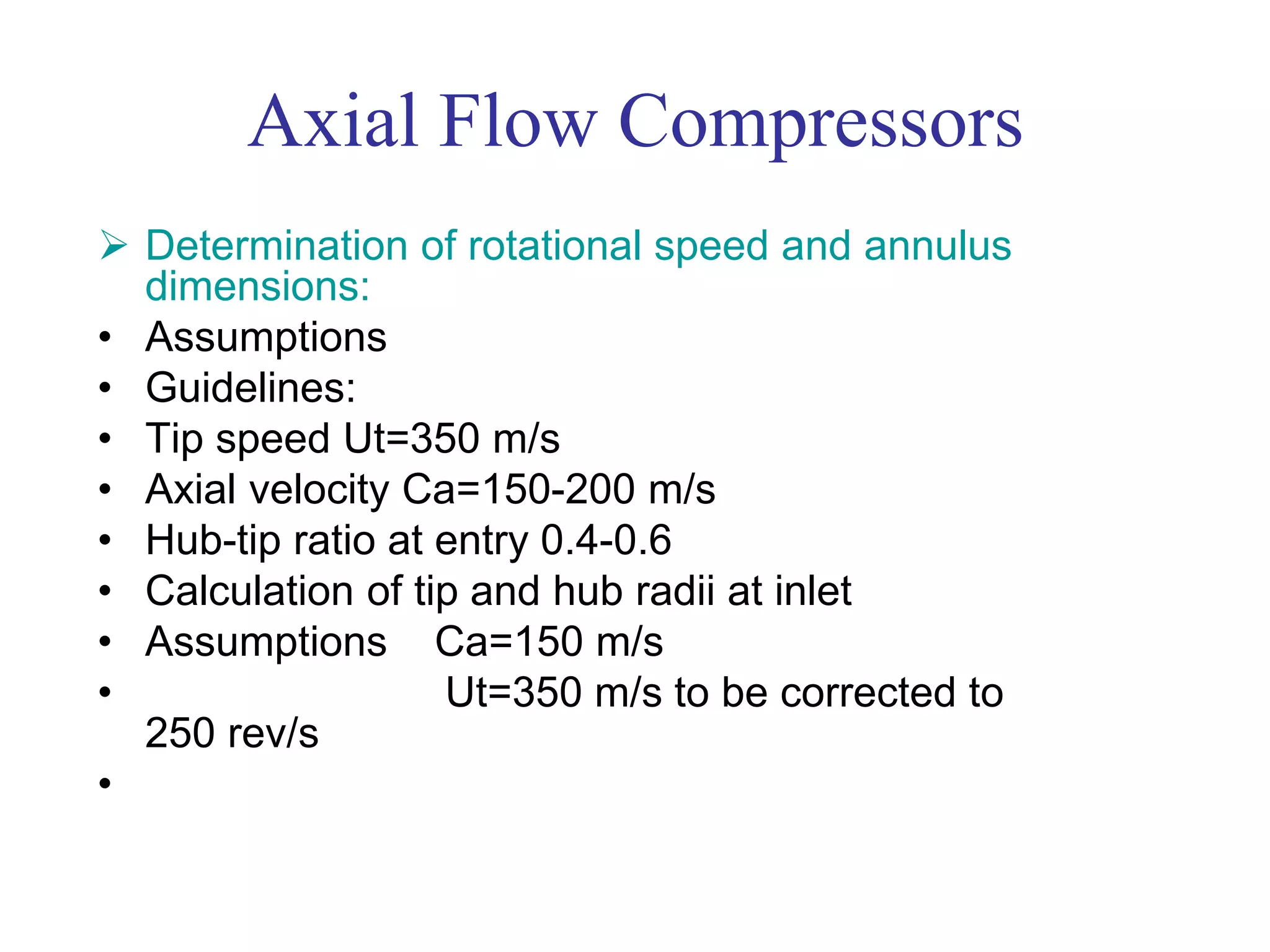 Axial Flow Compressors
 Determination of rotational speed and annulus
dimensions:
• Assumptions
• Guidelines:
• Tip speed Ut=350 m/s
• Axial velocity Ca=150-200 m/s
• Hub-tip ratio at entry 0.4-0.6
• Calculation of tip and hub radii at inlet
• Assumptions Ca=150 m/s
• Ut=350 m/s to be corrected to
250 rev/s
•
 