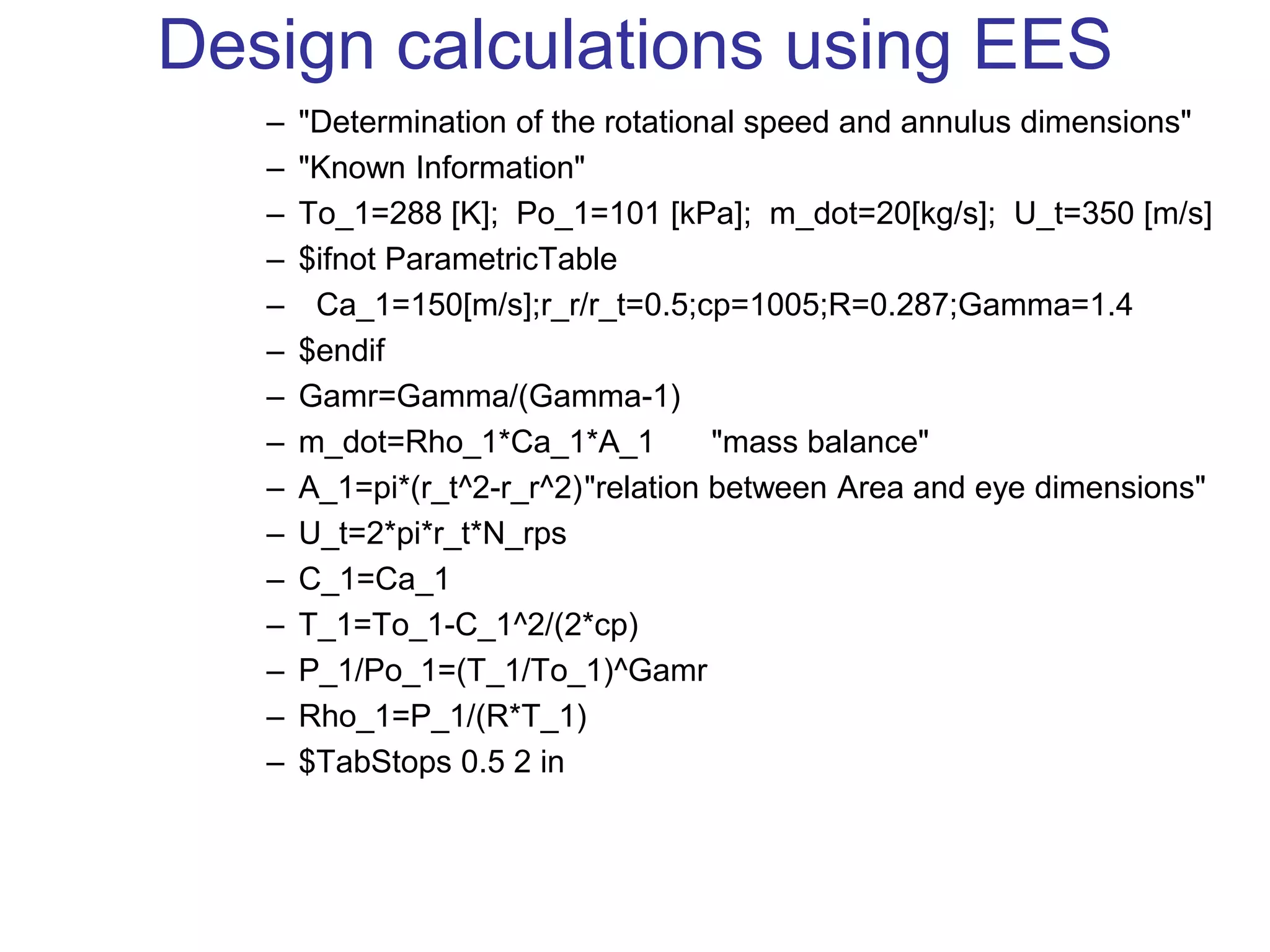 Design calculations using EES
– "Determination of the rotational speed and annulus dimensions"
– "Known Information"
– To_1=288 [K]; Po_1=101 [kPa]; m_dot=20[kg/s]; U_t=350 [m/s]
– $ifnot ParametricTable
– Ca_1=150[m/s];r_r/r_t=0.5;cp=1005;R=0.287;Gamma=1.4
– $endif
– Gamr=Gamma/(Gamma-1)
– m_dot=Rho_1*Ca_1*A_1 "mass balance"
– A_1=pi*(r_t^2-r_r^2)"relation between Area and eye dimensions"
– U_t=2*pi*r_t*N_rps
– C_1=Ca_1
– T_1=To_1-C_1^2/(2*cp)
– P_1/Po_1=(T_1/To_1)^Gamr
– Rho_1=P_1/(R*T_1)
– $TabStops 0.5 2 in
 