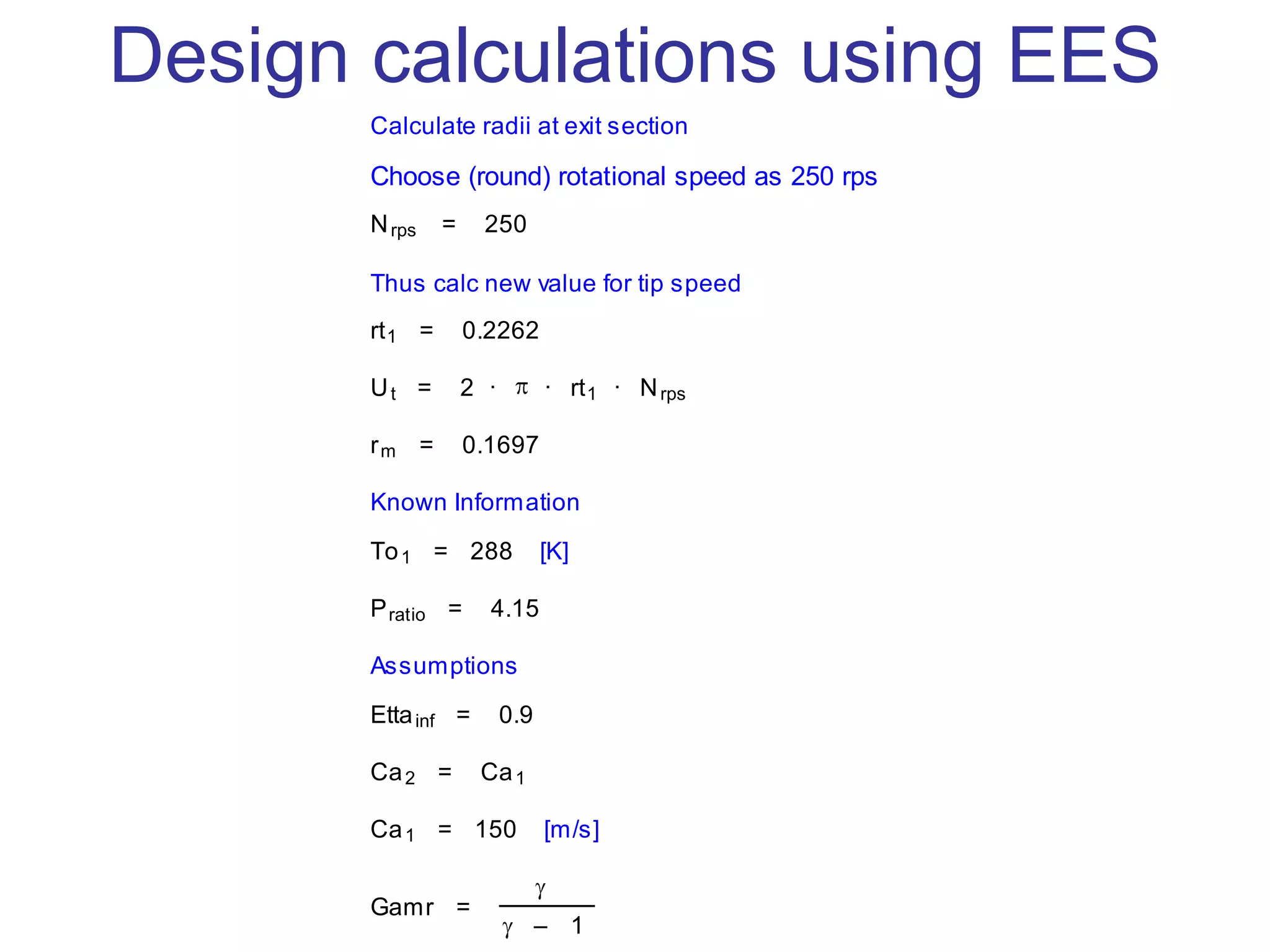 Design calculations using EES
Calculate radii at exit section
Choose (round) rotational speed as 250 rps
Nrps = 250
Thus calc new value for tip speed
rt1 = 0.2262
Ut = 2 · · rt1 · Nrps
rm = 0.1697
Known Information
To1 = 288 [K]
Pratio = 4.15
Assumptions
Ettainf = 0.9
Ca2 = Ca1
Ca1 = 150 [m/s]
Gamr =
– 1
 