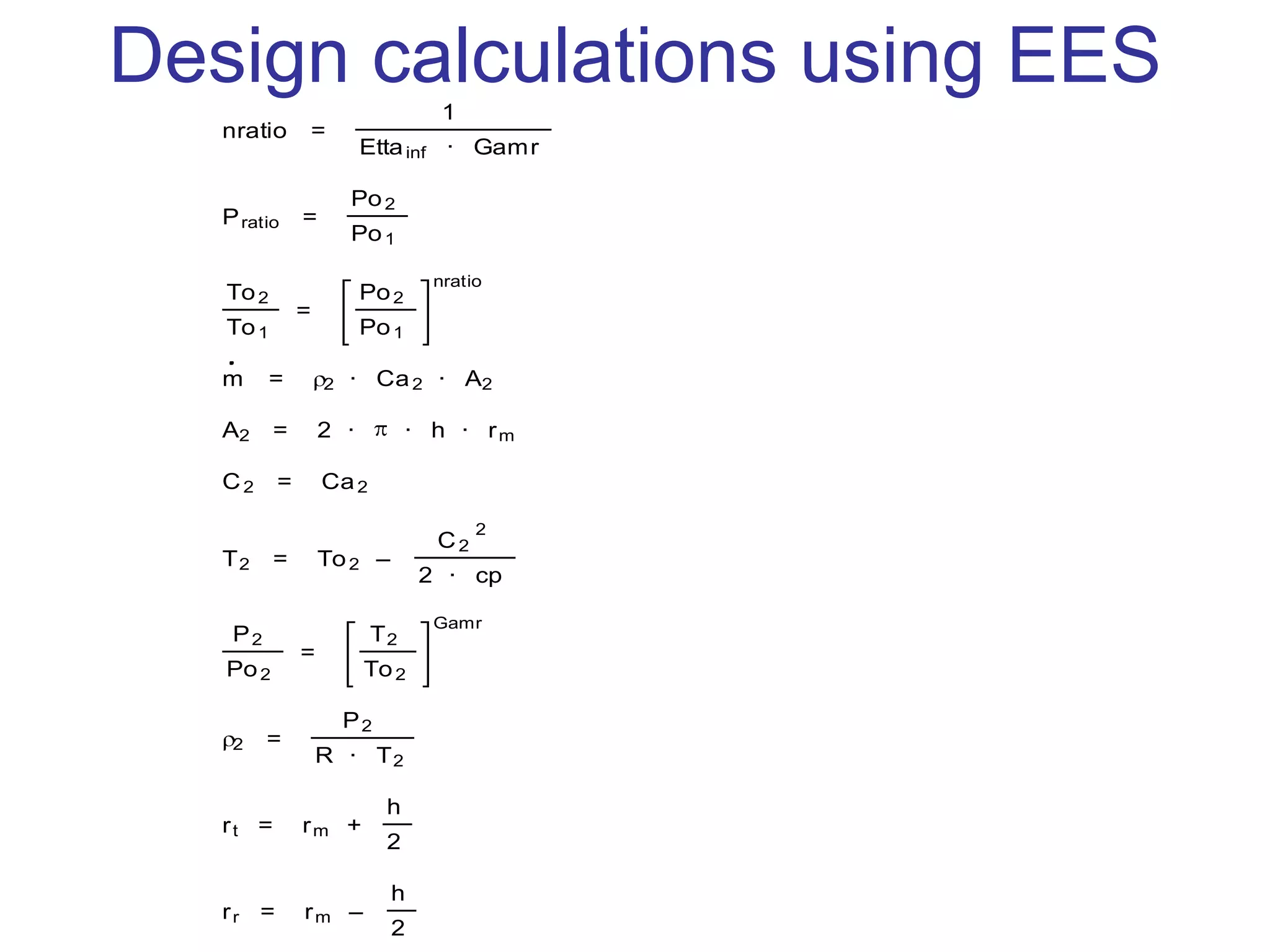 Design calculations using EES
nratio =
1
Ettainf · Gamr
nratio=(n-1)/n=(1/ettainf )/ga
Pratio =
Po2
Po1
To2
To1
=
Po2
Po1
nratio
m = 2 · Ca2 · A2
A2 = 2 · · h · rm
C2 = Ca2
T2 = To2 –
C2
2
2 · cp
P2
Po2
=
T2
To2
Gamr
2 =
P2
R · T2
rt = rm +
h
2
rr = rm –
h
2
 