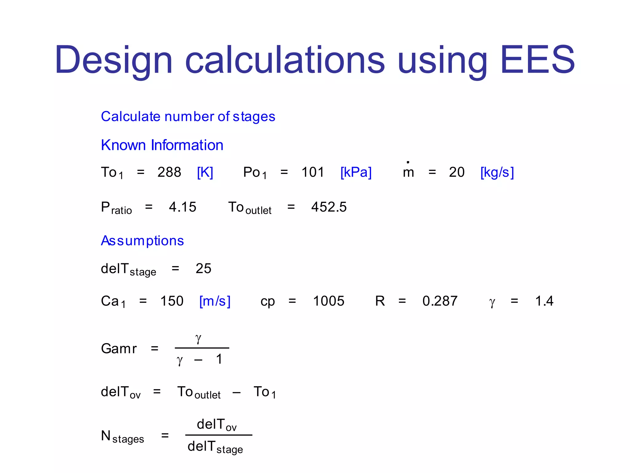 Design calculations using EES
Calculate number of stages
Known Information
To1 = 288 [K] Po1 = 101 [kPa] m = 20 [kg/s]
Pratio = 4.15 Tooutlet = 452.5
Assumptions
delTstage = 25
Ca1 = 150 [m/s] cp = 1005 R = 0.287 = 1.4
Gamr =
– 1
delTov = Tooutlet – To1
Nstages =
delTov
delTstage
 