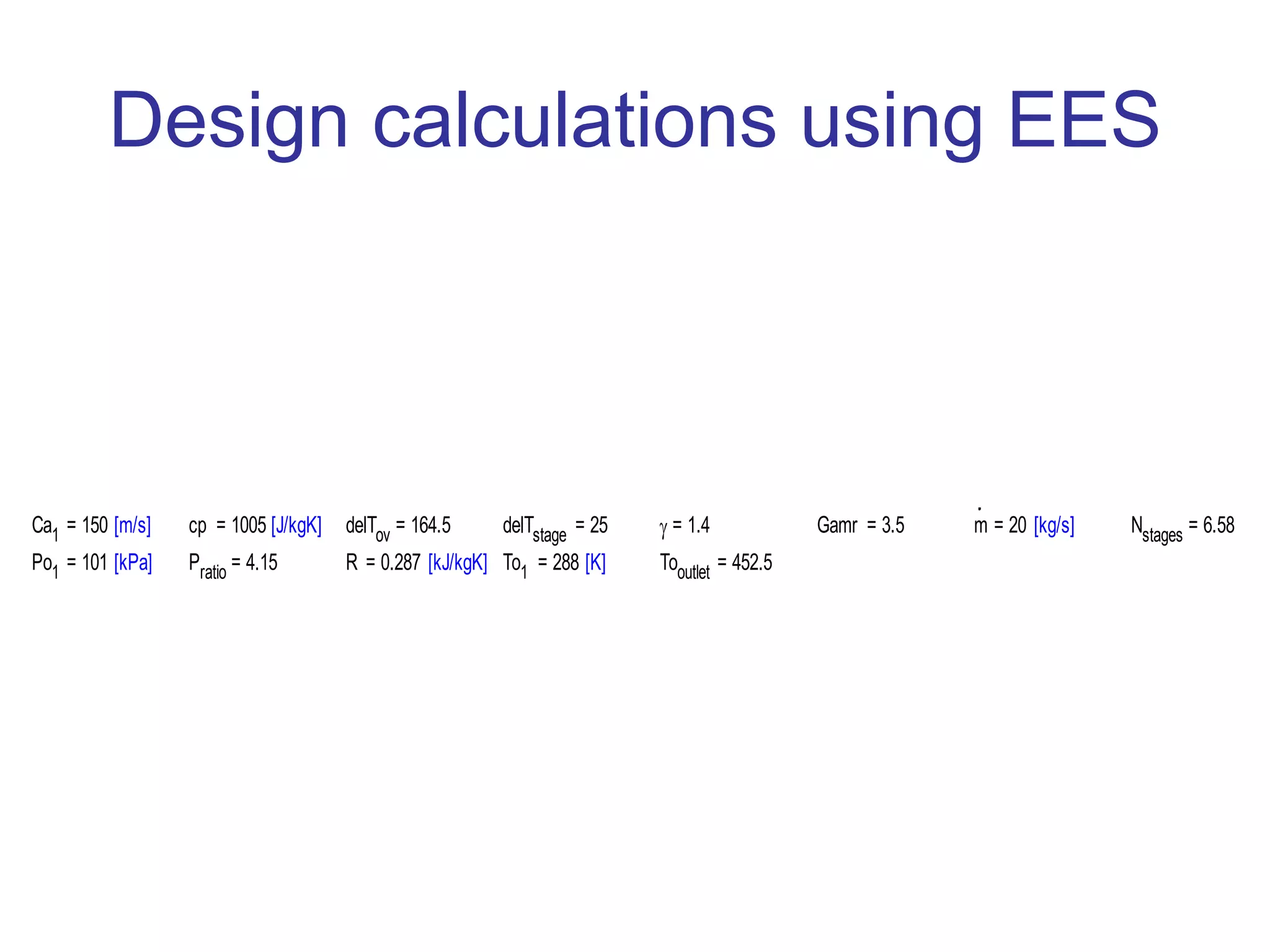 Design calculations using EES
Ca1 = 150 [m/s] cp = 1005 [J/kgK] delTov = 164.5 delTstage = 25 = 1.4 Gamr = 3.5 m = 20 [kg/s] Nstages = 6.58
Po1 = 101 [kPa] Pratio = 4.15 R = 0.287 [kJ/kgK] To1 = 288 [K] Tooutlet = 452.5
 