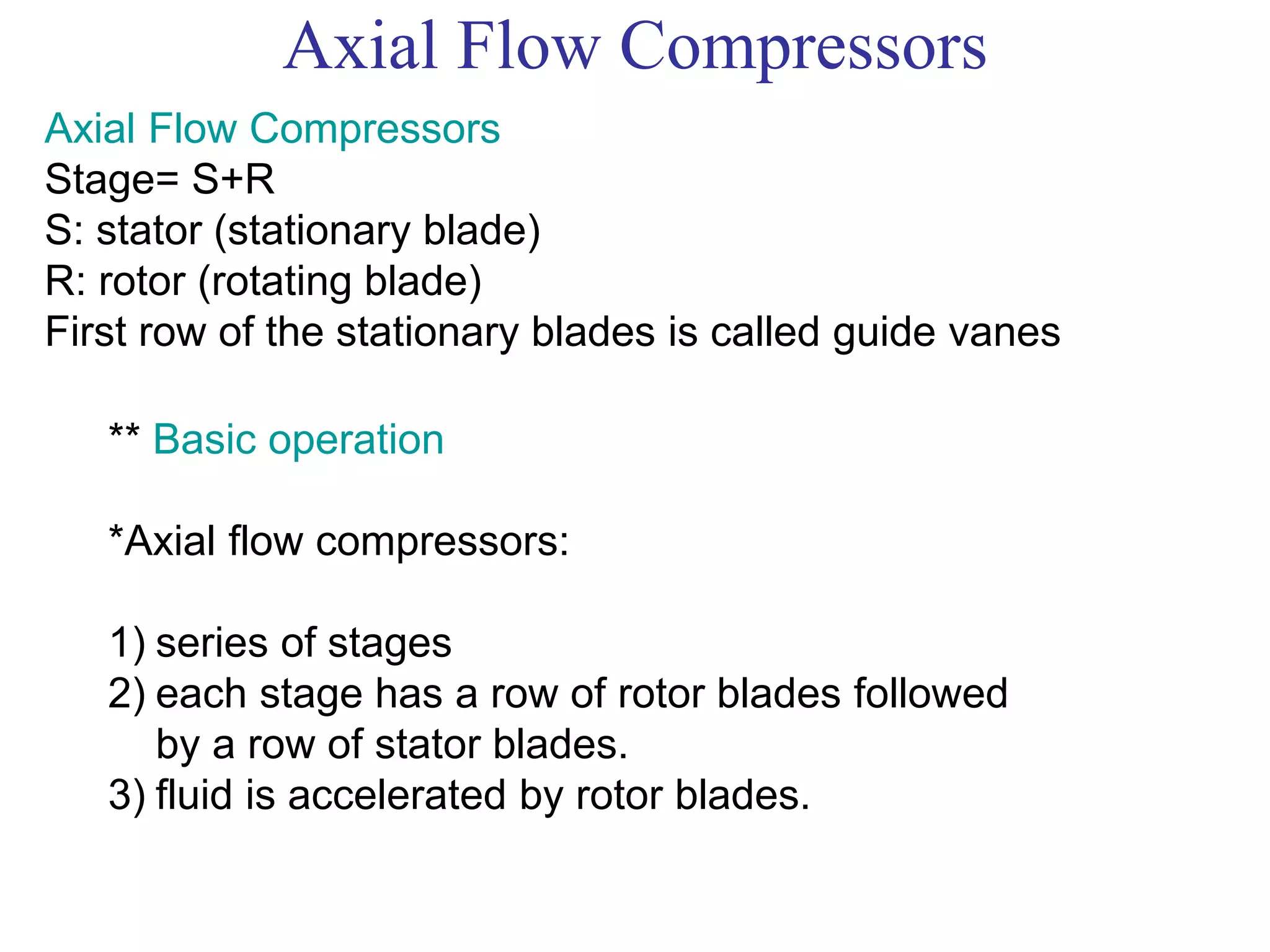 Axial Flow Compressors
Axial Flow Compressors
Stage= S+R
S: stator (stationary blade)
R: rotor (rotating blade)
First row of the stationary blades is called guide vanes
** Basic operation
*Axial flow compressors:
1) series of stages
2) each stage has a row of rotor blades followed
by a row of stator blades.
3) fluid is accelerated by rotor blades.
 