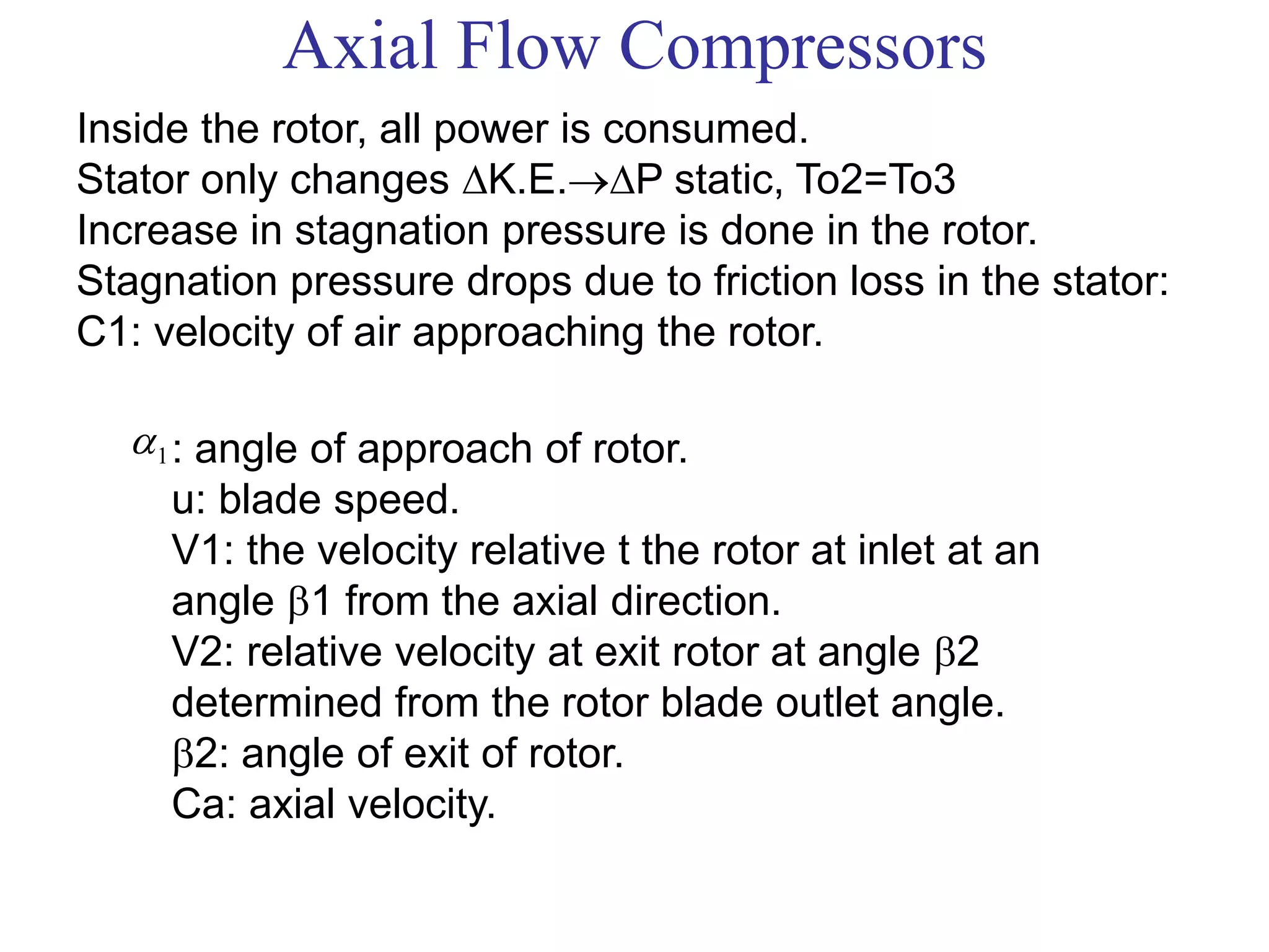 Axial Flow Compressors
Inside the rotor, all power is consumed.
Stator only changes K.E.P static, To2=To3
Increase in stagnation pressure is done in the rotor.
Stagnation pressure drops due to friction loss in the stator:
C1: velocity of air approaching the rotor.
1 : angle of approach of rotor.
u: blade speed.
V1: the velocity relative t the rotor at inlet at an
angle 1 from the axial direction.
V2: relative velocity at exit rotor at angle 2
determined from the rotor blade outlet angle.
2: angle of exit of rotor.
Ca: axial velocity.
 
