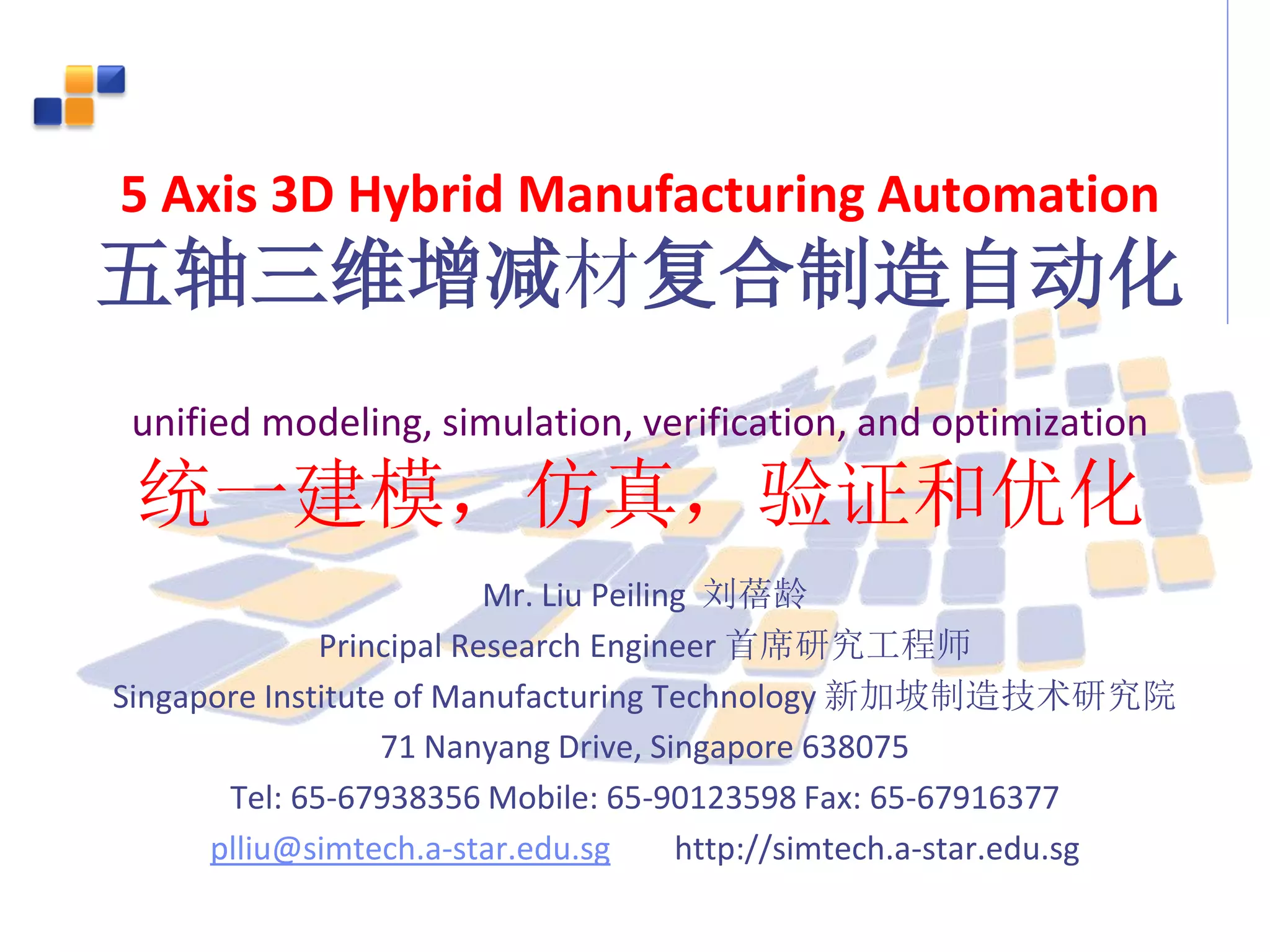 5 Axis 3D Hybrid Manufacturing Automation
五轴三维增减材复合制造自动化
unified modeling, simulation, verification, and optimization
统一建模，仿真，验证和优化
Mr. Liu Peiling 刘蓓龄
Principal Research Engineer 首席研究工程师
Singapore Institute of Manufacturing Technology 新加坡制造技术研究院
71 Nanyang Drive, Singapore 638075
Tel: 65-67938356 Mobile: 65-90123598 Fax: 65-67916377
plliu@simtech.a-star.edu.sg http://simtech.a-star.edu.sg
 