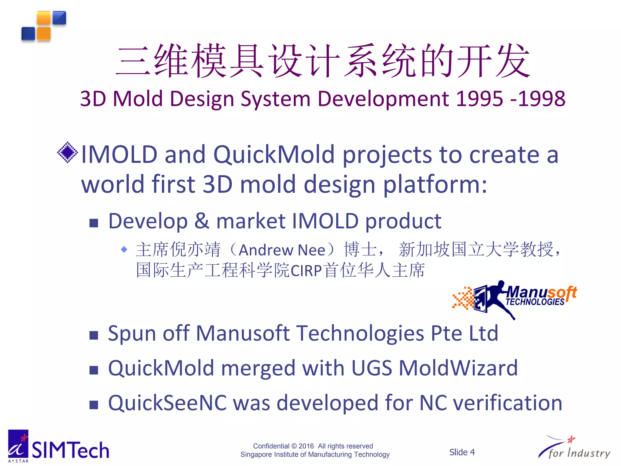 Confidential © 2016 All rights reserved
Singapore Institute of Manufacturing Technology Slide 4
三维模具设计系统的开发
3D Mold Design System Development 1995 -1998
IMOLD and QuickMold projects to create a
world first 3D mold design platform:
 Develop & market IMOLD product
 主席倪亦靖（Andrew Nee）博士， 新加坡国立大学教授，
国际生产工程科学院CIRP首位华人主席
 Spun off Manusoft Technologies Pte Ltd
 QuickMold merged with UGS MoldWizard
 QuickSeeNC was developed for NC verification
 