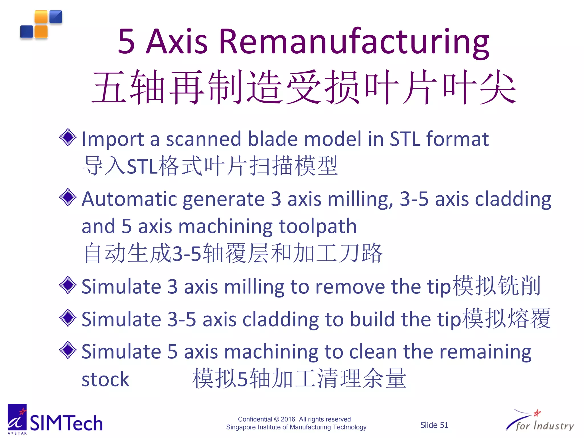 Confidential © 2016 All rights reserved
Singapore Institute of Manufacturing Technology Slide 51
5 Axis Remanufacturing
五轴再制造受损叶片叶尖
Import a scanned blade model in STL format
导入STL格式叶片扫描模型
Automatic generate 3 axis milling, 3-5 axis cladding
and 5 axis machining toolpath
自动生成3-5轴覆层和加工刀路
Simulate 3 axis milling to remove the tip模拟铣削
Simulate 3-5 axis cladding to build the tip模拟熔覆
Simulate 5 axis machining to clean the remaining
stock 模拟5轴加工清理余量
 