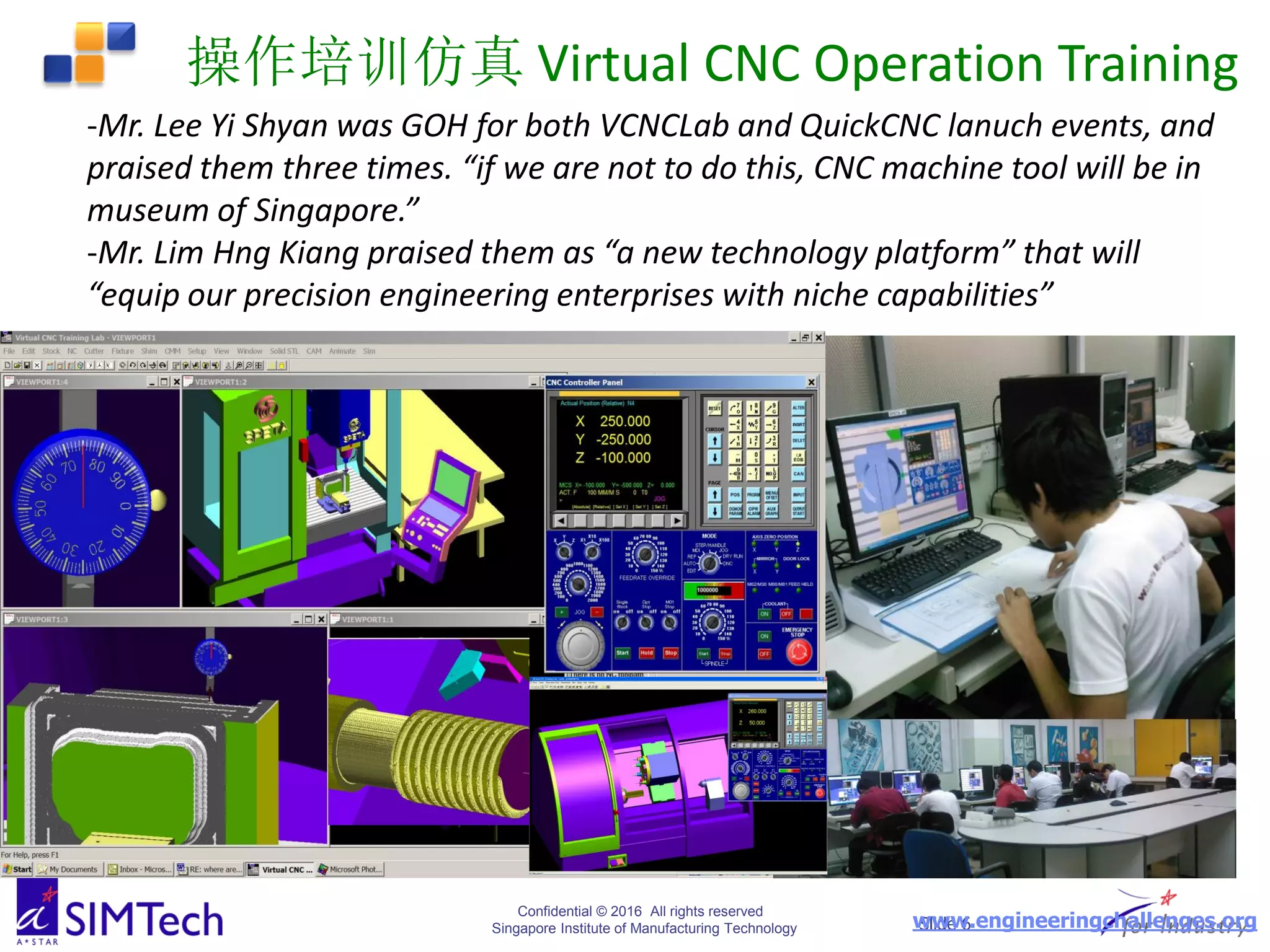 Confidential © 2016 All rights reserved
Singapore Institute of Manufacturing Technology Slide 6
操作培训仿真 Virtual CNC Operation Training
-Mr. Lee Yi Shyan was GOH for both VCNCLab and QuickCNC lanuch events, and
praised them three times. “if we are not to do this, CNC machine tool will be in
museum of Singapore.”
-Mr. Lim Hng Kiang praised them as “a new technology platform” that will
“equip our precision engineering enterprises with niche capabilities”
www.engineeringchallenges.org
 