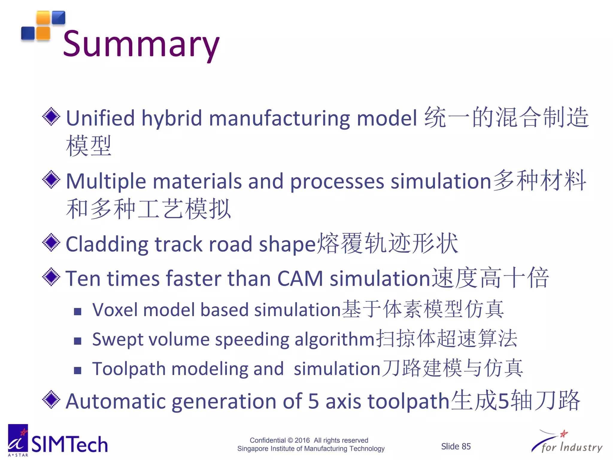 Confidential © 2016 All rights reserved
Singapore Institute of Manufacturing Technology Slide 85
Summary
Unified hybrid manufacturing model 统一的混合制造
模型
Multiple materials and processes simulation多种材料
和多种工艺模拟
Cladding track road shape熔覆轨迹形状
Ten times faster than CAM simulation速度高十倍
 Voxel model based simulation基于体素模型仿真
 Swept volume speeding algorithm扫掠体超速算法
 Toolpath modeling and simulation刀路建模与仿真
Automatic generation of 5 axis toolpath生成5轴刀路
 