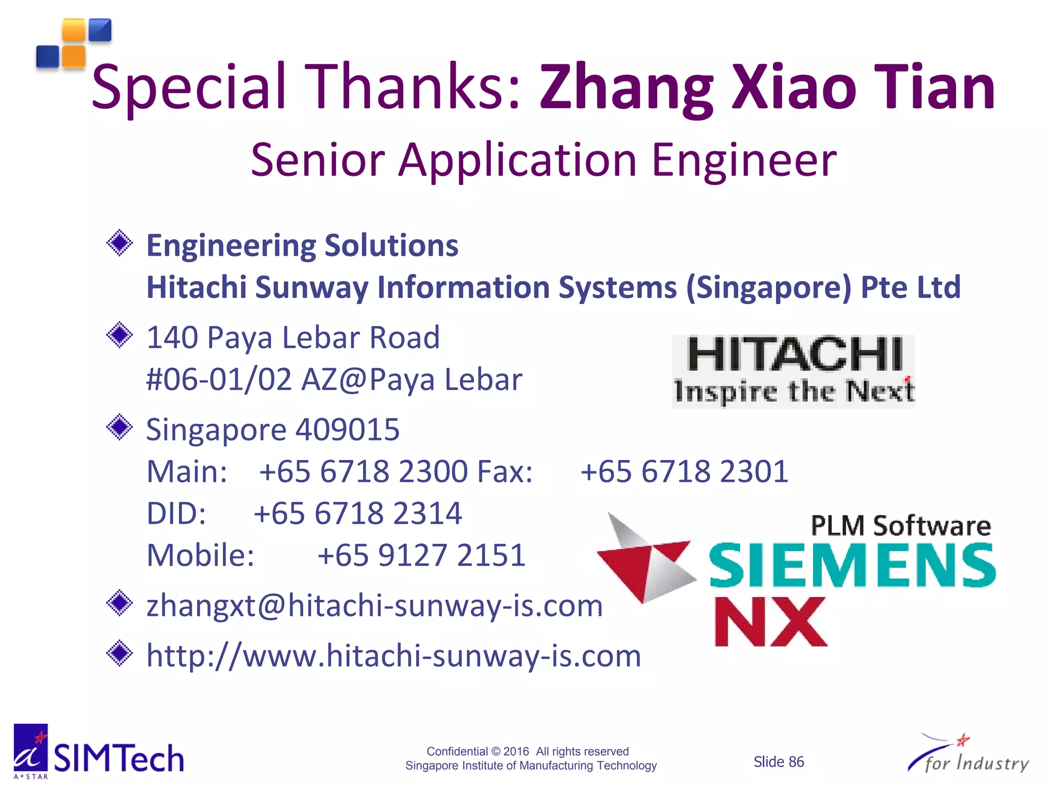 Confidential © 2016 All rights reserved
Singapore Institute of Manufacturing Technology Slide 86
Special Thanks: Zhang Xiao Tian
Senior Application Engineer
Engineering Solutions
Hitachi Sunway Information Systems (Singapore) Pte Ltd
140 Paya Lebar Road
#06-01/02 AZ@Paya Lebar
Singapore 409015
Main: +65 6718 2300 Fax: +65 6718 2301
DID: +65 6718 2314
Mobile: +65 9127 2151
zhangxt@hitachi-sunway-is.com
http://www.hitachi-sunway-is.com
 