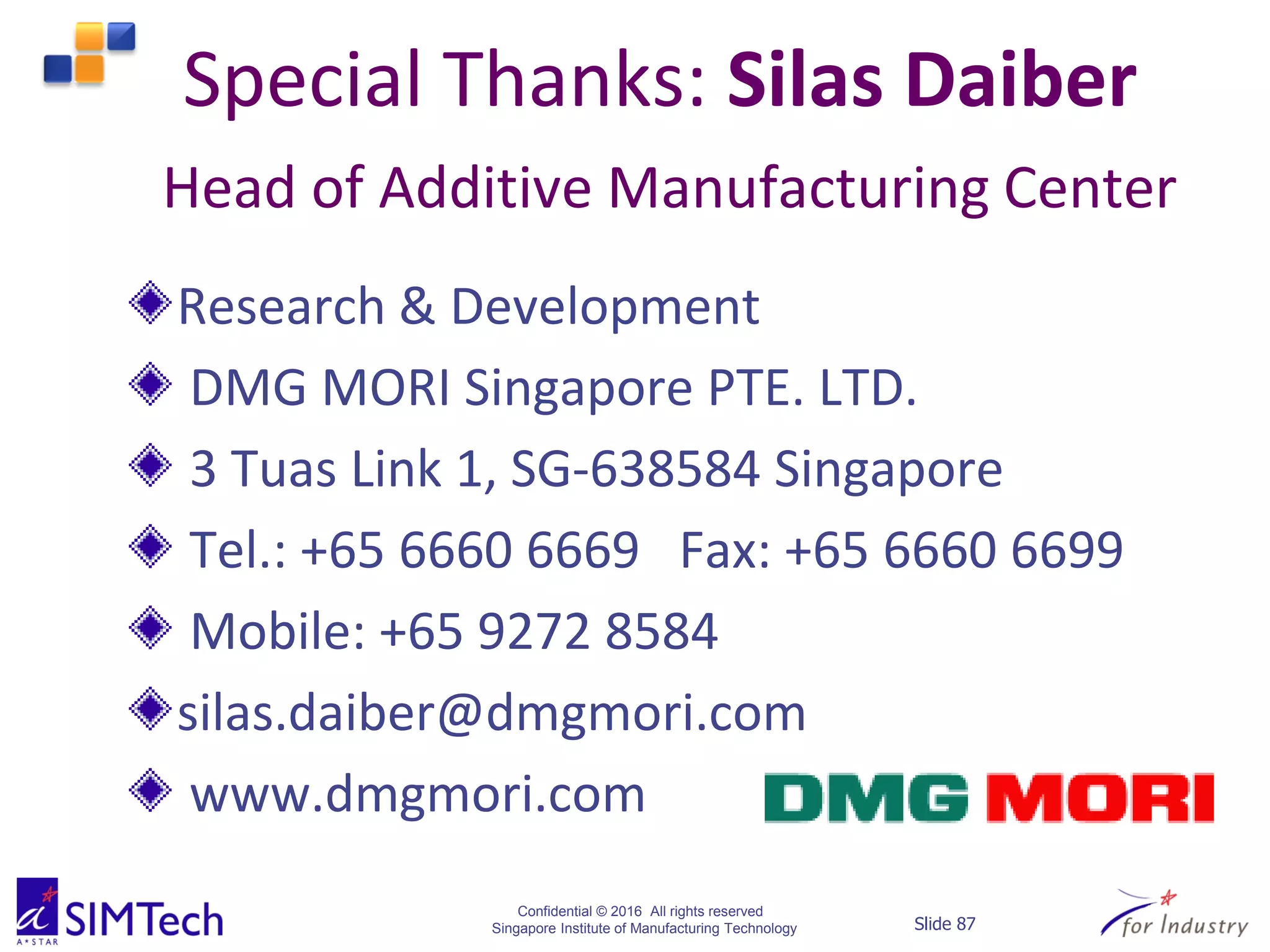 Confidential © 2016 All rights reserved
Singapore Institute of Manufacturing Technology Slide 87
Special Thanks: Silas Daiber
Head of Additive Manufacturing Center
Research & Development
DMG MORI Singapore PTE. LTD.
3 Tuas Link 1, SG-638584 Singapore
Tel.: +65 6660 6669 Fax: +65 6660 6699
Mobile: +65 9272 8584
silas.daiber@dmgmori.com
www.dmgmori.com
 