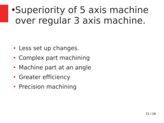 11 / 16
●
Superiority of 5 axis machine
over regular 3 axis machine.
●
Less set up changes.
●
Complex part machining
●
Machine part at an angle
●
Greater efciency
●
Precision machining
 