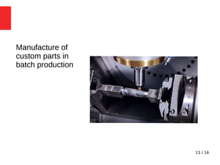 13 / 16
Manufacture of
custom parts in
batch production
 