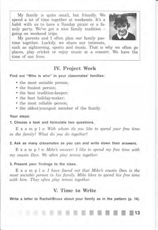 Му family is quite small, but friendly. We
spend а lot of time together at weekends. It's а
habit with us to hаче а Sunday picnic оr а fa-
mily party. We've got а nice family tradition
going on weekend trips.
Му parents and I often plan оur family pas-
time together. Luckily, we shаrе оur interests,
such as sightseeing, sports and music. That is why we often go
places, play cricket оr ецjоу music at а concert. We have the
time of очr lives.
IV. Project lYоrk
Find out "Who iý who" in your classmates' families:
. the most sociable person;
. the busiest perýon;
. the best tradition-keeper;
. the best holiday-maker;
. the most reliable persOn;
. the oldest/youngest member of the family.
Yочr steps:
1. Choose а task and formulate two questions.
Е х а m р | е: With ulhоm do уоu like to sрепd your free time
iп the family? What do уоu do together?
2, Ask as many classmates as you сап and write down their answers.
Е х а m р l е: Mike's апыреr: I lihe to sрепd m.у free time ulith
rпу соusiп Dап. We оftеп play tеппis together.
3. Present your findings to the class.
Е х а m р l е: I hаuе fоuпd out that Mihe's соusiп Dап is the
most sociable реrsоп iп his family. Mike likes to sрепd his free time
mith hirп. Тhеу often play tеппis together.
V. Time to Write
Write а letter to Rachel/Bruce about уочr family as in the раttеrп (р. 14).
* $,$*-* ffi ffi ffi жж"ж--ffiжffilз
 