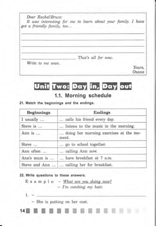 Dear RachellBruce:
It uлаs intereBting for rпе to lеаrп about уоur family, I haue
got а friendly family, too...
Тhаt's аII for полl).
Write to rTLe 8ооп.
Yоurs,
охапа
ffiffiffiiltЕЕýнш1,L Моrпiпg schedule
21. Match the beginnings and the endings.
22. Write questions to these answers.
Е х а m р I е: What grе уоu doing пош?_
I'm соmЬiпg пLу hair.
1.
- She is putting оп hеr coat.
tцJ I t I I l п ш ж ж ж ffi ffi ffi
Beginnings Endingý
I uýually calls his friend ечеrу day.
Steve is listens to the music in the morning.
Апп is t.. doing hеr morning exercises at the mо-
mепt.
Steve go to sсhооl together.
Апп often calling Апп now.
Ann's mum is have breakfast at 7 a.m.
steve and Ann calling hеr fоr breakfast.
 