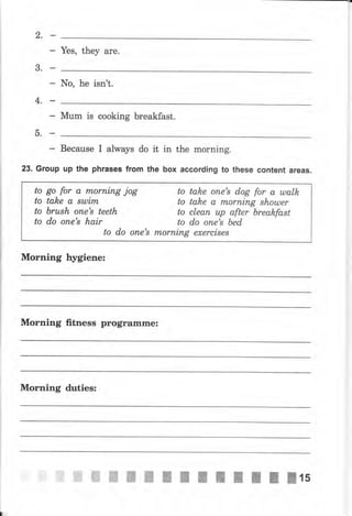 2.
Yes, they are.
3.
- No, he iýn't.
4,_
Мum is cooking breakfast.
5.Е
- Весачsе I always do it in the morning.
23. Group up the рhrаsеэ from the Ьох according to these content areas.
Morning Ыgiene:
to
to
to
to
gо for а rпоrпiпg jоg
tah,e а вшirп
ьrush опе's teeth
do опе's hair
to do опе's
to tah,e опе'8 dog for а ulalk
to talee а rтLоrпiпg shоuлеr
to сlеап uр аftеr Ьrеаkfаst
to do опе's bed
mоrпiпg exercises
Моrпiпg fttness рrоgrаmrпе:
Morning dчtiеsз
,ffi ffi ffi ffi ffi ffi ш Е ! I l t I lls
 