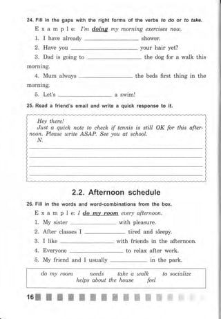 24. Fall in the gaps with the right forms of the verbs fo do оr fo fake.
Е х а m р l е: I'm doing m,у mоrпiпg ехеrсisеl поu).
1. I have already shower.
уоur hair yet?2. Have уоu
3. Dad is going to
morning.
the dog for а walk this
4, Мum always the beds first thing in the
mornlng.
5. Let's а swim!
25. Read а friend's email and write а quick response to it.
Неу there!
Just а quick поtе to check if tеппis is still ОК for this after-
пооп. Please ulrite ASAP. See уоu at school.
N.
2.2. Afternoon schedule
26. Fill in the words and wоrd-GоlпЬiпаtiопs from the Ьох.
Е х а m р 1 е: I d,o rпу rооrп euery аftеrrъооrl.
1. Му sister with pleasure.
2. After classes I tired and sleepy.
3. I like with friends in the afternoon.
4. Everyone to rеlах after work.
do mу rооrп пееds take а шаlk to socialize
hеlрs аЬоut the hоusе feel
5. Му friend and I usually in the park.
 