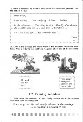 29. Write а rеsропsе to Helen's letter about her afternoon рrоЬlеm. Use
the раttеrп below.
Dear Неlеп,
I аm ulriting ... I аrп stuфiпg... I haue ... Besides, ...
Iп the аftеrпооп ... The thing is that ...Usuаllу after сlаssеs,
... It's а habit ulith mе .... I сап аlsо ... Sоrпеtimеs ...
So I thiпh уоu сап ... Yоu certainly пееd ...
Yоurs,
30. Look at the рiсtчrеs and match
lems. write а letter to the children's
them to the children's аftеrпооп рrоЬ-
magazine about опе of the situations.
Тоо mапу
computer
games and
по sports.
2,2. Evening schedule
3{. Write what the members of уочr family usually do in the evening
and what they аrе doing поw.
Е х а m р l е: Му dad usuаlф relaxes iп the еаепiпg.
Не is reading а пеusрареr пош.
1s-жжж-жжж ж ffi ffi ffi ffi ffi ffi
 