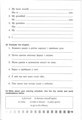 1. Му mum usuаllу
She is I}oW.
2. Му granddad
Не noW.
3. Му grandma
She
4. Му
5. I
32. Translate into English.
1. Кожного ран$у я роблю зарядку i приймаю душ.
2. Потiм одffгаю шкiльну фор*у i снiдаю.
3. ГIiсля ypoKiB я допомагаю MaTyci по дому.
4. 3араз ff прибираю у xaTi.
5. У цей час моff мати готус обiд.
6. Тим часом моя сестра гуляс з собакою.
33. Write about уочr ечепiпg schedule. Use the key words апd wоrd
combinations below.
to feel tired to becorTLe oneself аgаiп
to relax to take а shошеr to play spartх
to go ta the library
*i",*i# *# ffi ffi}ffi жЖЖЖЖЖ ж #lg
 